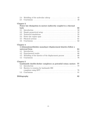 2.4 Modelling of the molecular caltrop . . . . . . . . . . . . . . . . . . 42
2.5 Conclusions . . . . . . . . . . . . . . . . . . . . . . . . . . . . . . . 49
Chapter 3
Power law dissipation in motors indirectly coupled to a thermal
bath 50
3.1 Introduction . . . . . . . . . . . . . . . . . . . . . . . . . . . . . . . 50
3.2 Simple geometrical setup . . . . . . . . . . . . . . . . . . . . . . . . 52
3.3 Numerical simulations . . . . . . . . . . . . . . . . . . . . . . . . . 55
3.4 Power law regime span . . . . . . . . . . . . . . . . . . . . . . . . . 58
3.5 Physical systems . . . . . . . . . . . . . . . . . . . . . . . . . . . . 61
3.6 Conclusions . . . . . . . . . . . . . . . . . . . . . . . . . . . . . . . 62
Chapter 4
1-Adamantanethiolate monolayer displacement kinetics follow a
universal form 64
4.1 Introduction . . . . . . . . . . . . . . . . . . . . . . . . . . . . . . . 64
4.2 Experimental results . . . . . . . . . . . . . . . . . . . . . . . . . . 66
4.3 Modelling of the kinetics of the displacement process . . . . . . . . 69
4.4 Conclusions . . . . . . . . . . . . . . . . . . . . . . . . . . . . . . . 76
Chapter 5
Lanthanide double-decker complexes as potential rotary motors 77
5.1 Introduction . . . . . . . . . . . . . . . . . . . . . . . . . . . . . . . 77
5.2 Barriers to rotation for lanthanide DD
complexes using DFT . . . . . . . . . . . . . . . . . . . . . . . . . . 78
5.3 Conclusions . . . . . . . . . . . . . . . . . . . . . . . . . . . . . . . 81
Bibliography 82
vi
 