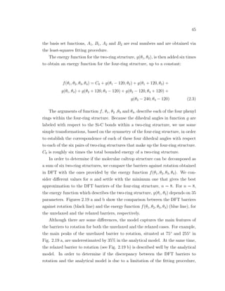 45
the basis set functions, A1, B1, A2 and B2 are real numbers and are obtained via
the least-squares ﬁtting procedure.
The energy function for the two-ring structure, g(θ1, θ2), is then added six times
to obtain an energy function for the four-ring structure, up to a constant:
f(θ1, θ2, θ3, θ4) = C0 + g(θ1 − 120, θ2) + g(θ1 + 120, θ3) +
g(θ1, θ4) + g(θ2 + 120, θ3 − 120) + g(θ2 − 120, θ4 + 120) +
g(θ3 − 240, θ4 − 120) (2.3)
The arguments of function f, θ1, θ2 ,θ3 and θ4, describe each of the four phenyl
rings within the four-ring structure. Because the dihedral angles in function g are
labeled with respect to the Si-C bonds within a two-ring structure, we use some
simple transformations, based on the symmetry of the four-ring structure, in order
to establish the correspondence of each of these four dihedral angles with respect
to each of the six pairs of two-ring structures that make up the four-ring structure.
C0 is roughly six times the total bounded energy of a two-ring structure.
In order to determine if the molecular caltrop structure can be decomposed as
a sum of six two-ring structures, we compare the barriers against rotation obtained
in DFT with the ones provided by the energy function f(θ1, θ2, θ3, θ4). We con-
sider diﬀerent values for n and settle with the minimum one that gives the best
approximation to the DFT barriers of the four-ring structure, n = 8. For n = 8,
the energy function which describes the two-ring structure, g(θ1, θ2) depends on 35
parameters. Figures 2.19 a and b show the comparison between the DFT barriers
against rotation (black line) and the energy function f(θ1, θ2, θ3, θ4) (blue line), for
the unrelaxed and the relaxed barriers, respectively.
Although there are some diﬀerences, the model captures the main features of
the barriers to rotation for both the unrelaxed and the relaxed cases. For example,
the main peaks of the unrelaxed barrier to rotation, situated at 75◦
and 255◦
in
Fig. 2.19 a, are underestimated by 35% in the analytical model. At the same time,
the relaxed barrier to rotation (see Fig. 2.19 b) is described well by the analytical
model. In order to determine if the discrepancy between the DFT barriers to
rotation and the analytical model is due to a limitation of the ﬁtting procedure,
 