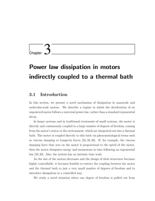 Chapter 3
Power law dissipation in motors
indirectly coupled to a thermal bath
3.1 Introduction
In this section, we present a novel mechanism of dissipation in nanoscale and
molecular-scale motors. We describe a regime in which the deceleration of an
unpowered motor follows a universal power law, rather than a standard exponential
decay.
In larger systems and in traditional treatments of small systems, the motor is
directly and continuously coupled to a large number of degrees of freedom, coming
from the motor’s stator or the environment, which are integrated out into a thermal
bath. The motor is coupled directly to this bath via phenomenological terms such
as viscous damping or Langevin forces [32, 33, 36]. If, for example, the viscous
damping force that acts on the motor is proportional to the speed of the motor,
then the motor dissipates energy and momentum in time following an exponential
law [32,33]. Also, the system has an intrinsic time scale.
As the size of the motors decreases and the design of their structures becomes
highly controllable, it becomes feasible to restrict the coupling between the motor
and the thermal bath to just a very small number of degrees of freedom and to
introduce dissipation in a controlled way.
We study a novel situation where one degree of freedom is pulled out from
 
