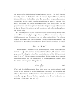 51
the thermal bath and given an explicit equation of motion. The motor becomes
indirectly coupled to the thermal bath, via only one degree of freedom, which is
interposed between itself and the bath. The motor loses energy and momentum
only through periodic, elastic collisions with this special degree of freedom, which
we call the damper. The damper is directly coupled to the thermal bath. The pur-
pose of our work is to investigate how the motor dissipates energy and momentum
in time in the novel situation of an indirect, discrete and well-deﬁned coupling to
the thermal bath.
We consider periodic, elastic head-on collisions between a large, heavy motor
of mass M and a small, light damper of mass m. The motor starts out with some
initial momentum and the damper is at rest before each collision. The collisions
between the masses occur instantaneously. By using conservation of energy and
momentum for the elastic collisions between the motor and the damper, we obtain:
∆p ∝ −p, ∆t ∝ p−1
(3.1)
The motor loses a constant fraction of its momentum at each collision with the
damper, i.e., ∆p
p
. Also, the time interval between collisions, ∆t, increases as time
progresses. By taking the ratio of the two relationships in Eqn. (3.1), we obtain
that ∆p
∆t
∝ −p2
. The new equation obtained via the integration of the previous
relationship reveals that the momentum of an unpowered motor follows a power
law in time with the power of t equal to -1:
p(t) =
a
a
p0
+ t
. (3.2)
Where p0 is the initial momentum of the motor and a is a constant, which depends
on the ratio of the mass of the motor to that of the damper and the geometrical
setup of the collisions. In this novel situation, the system has no intrinsic time
scale. For a proper choice of the time origin, the factor a
p0
can be discarded and
we obtain a clean power law: p(t) = a
t
.
 