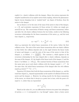 54
explicit (i.e. elastic) collisions with the damper. Hence the system represents the
simplest manifestation of an explicit motor-bath coupling, wherein the phenomeno-
logical viscous damping term is “pushed back” one degree of freedom, from the
motor to the damper.
Let us denote α to be the ratio of the mass of the motor to that of the damper,
α = M
m
, and recalculate expression 3.2 from section 3.1 within our simple geo-
metrical set up. The conservation of kinetic energy and linear momentum, before
and after the nth elastic collision between the two bodies, results in the following
recurrence relationships for the linear momentum of the motor, pn, and the total
time elapsed, tn, respectively:
pn = p0β−n
, tn =
a
p0
(βn
− 1), (3.3)
where p0 represents the initial linear momentum of the motor, before the ﬁrst
collision occurs. The ratio of the motor linear momentum after one elastic collision
to that before the collision depends only on the angle between the linear tracks
of motor and damper, φ, and the ratio of the mass of the motor to that of the
damper, α, as follows: β = α cos(φ)2+1
α cos(φ)2−1
. The constant a, which appears in the
recurrence relationship for the time elapsed after n elastic collisions, depends on
the mass of the damper, M, the length of the linear track of the damper, L and the
factor β as follows: a = ML β
β−1
. The constant fraction of linear momentum that
the motor gives up at each elastic collision with the damper equals 1 − β−1
. At
the same time, the initial linear momentum of the damper after the nth collision
equals p0 cos(φ)β−(n−1)
(1 − β−1
).
Equation (3.3) shows that both the linear momentum of the damper, pn, and the
total time elapsed, tn, depend exponentially on the number of collisions between the
motor and the damper, n. However, by solving exactly for the linear momentum
of the motor, we obtain that it decays as a power law in time, with the power of t
equal to -1, rather than an exponential:
pn =
a
a
p0
+ tn
(3.4)
Based on the value of α, we can diﬀerentiate between two power law subregimes
of motion: α >> 1 corresponds to a “go through” regime, where a heavy motor
 