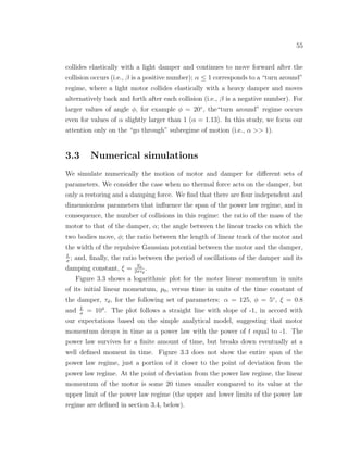 55
collides elastically with a light damper and continues to move forward after the
collision occurs (i.e., β is a positive number); α ≤ 1 corresponds to a “turn around”
regime, where a light motor collides elastically with a heavy damper and moves
alternatively back and forth after each collision (i.e., β is a negative number). For
larger values of angle φ, for example φ = 20◦
, the“turn around” regime occurs
even for values of α slightly larger than 1 (α = 1.13). In this study, we focus our
attention only on the “go through” subregime of motion (i.e., α >> 1).
3.3 Numerical simulations
We simulate numerically the motion of motor and damper for diﬀerent sets of
parameters. We consider the case when no thermal force acts on the damper, but
only a restoring and a damping force. We ﬁnd that there are four independent and
dimensionless parameters that inﬂuence the span of the power law regime, and in
consequence, the number of collisions in this regime: the ratio of the mass of the
motor to that of the damper, α; the angle between the linear tracks on which the
two bodies move, φ; the ratio between the length of linear track of the motor and
the width of the repulsive Gaussian potential between the motor and the damper,
L
σ
; and, ﬁnally, the ratio between the period of oscillations of the damper and its
damping constant, ξ = T0
2πτd
.
Figure 3.3 shows a logarithmic plot for the motor linear momentum in units
of its initial linear momentum, p0, versus time in units of the time constant of
the damper, τd, for the following set of parameters: α = 125, φ = 5◦
, ξ = 0.8
and L
σ
= 104
. The plot follows a straight line with slope of -1, in accord with
our expectations based on the simple analytical model, suggesting that motor
momentum decays in time as a power law with the power of t equal to -1. The
power law survives for a ﬁnite amount of time, but breaks down eventually at a
well deﬁned moment in time. Figure 3.3 does not show the entire span of the
power law regime, just a portion of it closer to the point of deviation from the
power law regime. At the point of deviation from the power law regime, the linear
momentum of the motor is some 20 times smaller compared to its value at the
upper limit of the power law regime (the upper and lower limits of the power law
regime are deﬁned in section 3.4, below).
 