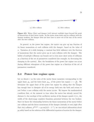 58
(a) After collision (b) After collision
Figure 3.5. Motor (blue) and damper (red) interact multiple times beyond the point
of intersection of their linear tracks. As the motor slows down and its collision with the
damper weakens, the damper does not have time to move out of the way of the motor
after the ﬁrst collision.
In general, in the power law regime, the motor can give up any fraction of
its linear momentum at each collision with the damper, based on the value of
α. Variation of φ while keeping α constant has little inﬂuence over the fraction
of momentum that the motor gives up at each collision with the damper. The
ladder of multiple collisions can branch out to even more short series of collisions
as a function of the set of parameters considered (for example, by decreasing the
damping in the system). Also, the breakdown of the power law regime can occur
during diﬀerent subregimes of the power law regime as a function of the set of
parameters considered.
3.4 Power law regime span
Let us denote r as the ratio of the motor linear momenta corresponding to the
upper limit, p0, and the lower limit, pesc, of the power law regime: r = p0
pesc
. We
determine the upper limit of the power law regime by asking that the damper
has enough time to dissipate all of its energy back into the bath and return to
rest before a new collision with the motor occurs. We impose the mathematical
condition that, at the moment in time when the motor has already moved the
distance L, the envelope of the oscillatory motion of the damper equals σ (i.e., the
width of the short-range repulsive Gaussian potential between the two bodies).
Since we know the relationship between the linear momentum of the motor before
one collision and the linear momentum of the damper (initially at rest) right after
that very collision, pdamper
= p0 cos(φ)(1 − β−1
), we can extract information about
p0 solely based on the solution of the diﬀerential equation of motion for the damper.
 