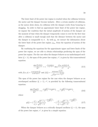 59
The lower limit of the power law regime is reached when the collisions between
the motor and the damper become inelastic. After a certain number of collisions,
as the motor slows down, its collisions with the damper evolve from bouncing to
dragging. In order to ﬁnd an approximate lower limit of the power law regime,
we impose the condition that the initial amplitude of motion of the damper (at
the moment of time when the damper temporarily comes to rest for the ﬁrst time
after a collision) is small enough such that the distance between the motor and
the damper is comparable to σ. As with p0, we extract the information about
the lower limit of the power law regime, pesc, from the equation of motion of the
damper.
By combining the equations for the approximate upper and lower limits of the
power law regime, we are able to obtain relationships predicting the span of the
power law regime. For the case when the damper behaves as an underdamped oscil-
lator (ξ < 1), the span of the power law regime, ru
, is given by this transcendental
equation:
sin (φ
2
)f(ξ)
2ru
= e
−
f(α,φ)f(ξ)
ru
√
1−ξ2
L
σ
sin (
f(α, φ)f(ξ)
ru
L
σ
), (3.5)
with f(α, φ) =
α cos (φ) sin ( φ
2
)
α cos2 (φ)+1
and f(ξ) =
sin(arctan
√
1−ξ2
ξ
)
e
ξ√
1−ξ2
arctan
√
1−ξ2
ξ
.
The span of the power law regime for the case when the damper behaves as an
overdamped oscillator (ξ > 1), ro
, is provided by the following transcendental
equation:
sin (φ
2
)g(ξ)
2ro
= e
−ξ+
√
ξ2−1
√
ξ2−1
f(α,φ)g(ξ)
2ro
L
σ
− e
−ξ−
√
ξ2−1
√
ξ2−1
f(α,φ)g(ξ)
2ro
L
σ
, (3.6)
where
g(ξ) = (
−ξ − ξ2 − 1
−ξ + ξ2 − 1
)
(−ξ+
√
ξ2−1
2
√
ξ2−1
)
− (
−ξ − ξ2 − 1
−ξ + ξ2 − 1
)
(−ξ−
√
ξ2−1
2
√
ξ2−1
)
. (3.7)
When the damper behaves as a critically damped oscillator (ξ = 1), the span
of the power law regime, rc
, is given by a simple equation:
 