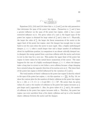 60
rc
=
f(α,φ)
e
L
σ
log ( 2α cos (φ)
α cos2 (φ)+1
L
σ
)
. (3.8)
Equations (3.5), (3.6) and (3.8) show that α, φ, ξ and L
σ
are the only parameters
that determine the span of the power law regime. Parameters φ, L
σ
and ξ have
a greater inﬂuence on the span of the power law regime, while α has a more
restricted inﬂuence on it. For given values of α and φ, the largest span of the
power law regime is obtained for large values of L
σ
and ξ close to 1. Physically,
the larger the value of L
σ
, the larger the linear momentum of the motor at the
upper limit of the power law regime, since the damper has enough time to come
back to rest for cases when the motor is more rapid. Also, a highly underdamped
damper, ξ << 1, takes a much longer time and a larger number of oscillations
about its equilibrium position, in comparison to an almost critically damped one,
to dissipate the energy gained from a previous collision with the motor and return
to rest in due time for a new one. This pushes the upper limit of the power law
regime to lower values for the initial linear momentum of the motor. The same
happens for the case of a highly overdamped damper, ξ >> 1, where the damper
takes a long time to return to rest before a new collision because a huge damping
force oriented along the opposite direction of its motion acts on it. The lower limit
of the power law regime is littled inﬂuenced by the variation of L
σ
and ξ.
The total number of elastic collisions in the power law regime is directly related
to the span of the power law regime, r, via this equation: n = log r
log β
. In Fig. 3.6, we
show the contour plots for the numbers of elastic collisions in the power law regime
for α = 125, φ = 5◦
, 0 < ξ < 2 and 250 < L
σ
< 104
. We notice that, for given
values of α and φ, the number of collisions in the power law regime increases as L
σ
gets larger and ξ approaches 1. Also, for given values of φ, L
σ
and ξ, the number
of collisions in the power law regime increases with α. Therefore, the power law
regime can cover anywhere from a few elastic collisions and up to a few hundred
elastic collisions between the motor and the damper.
 