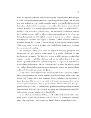 63
these two regimes is unclear, and may take several distinct paths. For example,
if all background degrees of freedom are roughly equally important, then a transi-
tion from an implicit to an explicit dynamics may be best handled by introducing
ﬂuctuation eﬀects onto the continuum to account for the discrete nature of small
systems. However, if the underlying degrees of freedom within the continuum back-
ground occupy a hierarchy of importance, then an alternative means of handling
the transition presents itself: to take successive degrees of freedom out of the con-
tinuum background and into explicit equation of motion one at a time, beginning
from the most important such degree of freedom. Certain molecular motor sys-
tems may satisfy this criterion, if their structure is such that successive collisions
of the main motor degree of freedom with a well-deﬁned substructure dominate
the environmental coupling.
We investigate a situation in which one degree of freedom is pulled out from
the thermal bath and given an explicit equation of motion, interposed between
the bath and the motor. We describe a regime in which the deceleration of an
unpowered motor, coupled to a thermal bath via an explicit degree of freedom,
follows a power law in time with universal exponent of t equal to -1, rather than a
standard exponential decay. We ﬁnd that the span of the power law regime depends
only on four dimensionless parameters and it can cover up to a few hundred elastic
collisions between the motor and the damper.
Many natural complex phenomena, from real earthquakes, sand piles, and bio-
logical extinctions to stock market ﬂuctuations and traﬃc jams, follow power laws
in time [50]. However, there is an important distinction between the mechanism of
power law decay that we see in our motor system, and mechanisms of power law
in other systems in nature. Here, a system with no intrinsic time scale displays a
power law decay in time. In other systems, power law time dependence character-
izes multi-time scale processes, such as intramolecular vibrational dephasing [51]
and neuronal response adaptation to stimuli [52].
In the future, it would be interesting to craft and to study real atomistic struc-
tures, guided by the features of the analytical model, to develop real molecular
motors for which energy and momentum decay following a power law in time.
 