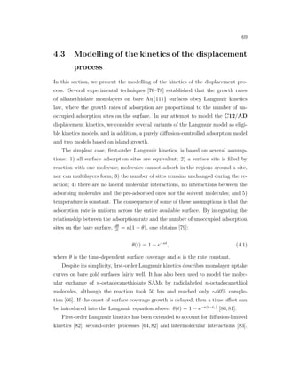 69
4.3 Modelling of the kinetics of the displacement
process
In this section, we present the modelling of the kinetics of the displacement pro-
cess. Several experimental techniques [76–78] established that the growth rates
of alkanethiolate monolayers on bare Au{111} surfaces obey Langmuir kinetics
law, where the growth rates of adsorption are proportional to the number of un-
occupied adsorption sites on the surface. In our attempt to model the C12/AD
displacement kinetics, we consider several variants of the Langmuir model as eligi-
ble kinetics models, and in addition, a purely diﬀusion-controlled adsorption model
and two models based on island growth.
The simplest case, ﬁrst-order Langmuir kinetics, is based on several assump-
tions: 1) all surface adsorption sites are equivalent; 2) a surface site is ﬁlled by
reaction with one molecule; molecules cannot adsorb in the regions around a site,
nor can multilayers form; 3) the number of sites remains unchanged during the re-
action; 4) there are no lateral molecular interactions, no interactions between the
adsorbing molecules and the pre-adsorbed ones nor the solvent molecules; and 5)
temperature is constant. The consequence of some of these assumptions is that the
adsorption rate is uniform across the entire available surface. By integrating the
relationship between the adsorption rate and the number of unoccupied adsorption
sites on the bare surface, dθ
dt
= κ(1 − θ), one obtains [79]:
θ(t) = 1 − e−κt
, (4.1)
where θ is the time-dependent surface coverage and κ is the rate constant.
Despite its simplicity, ﬁrst-order Langmuir kinetics describes monolayer uptake
curves on bare gold surfaces fairly well. It has also been used to model the molec-
ular exchange of n-octadecanethiolate SAMs by radiolabeled n-octadecanethiol
molecules, although the reaction took 50 hrs and reached only ∼60% comple-
tion [66]. If the onset of surface coverage growth is delayed, then a time oﬀset can
be introduced into the Langmuir equation above: θ(t) = 1 − e−κ(t−tc)
[80,81].
First-order Langmuir kinetics has been extended to account for diﬀusion-limited
kinetics [82], second-order processes [64, 82] and intermolecular interactions [83].
 