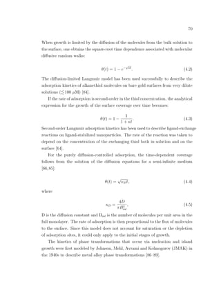 70
When growth is limited by the diﬀusion of the molecules from the bulk solution to
the surface, one obtains the square-root time dependence associated with molecular
diﬀusive random walks:
θ(t) = 1 − e−
√
κt
. (4.2)
The diﬀusion-limited Langmuir model has been used successfully to describe the
adsorption kinetics of alkanethiol molecules on bare gold surfaces from very dilute
solutions ( 100 µM) [84].
If the rate of adsorption is second-order in the thiol concentration, the analytical
expression for the growth of the surface coverage over time becomes:
θ(t) = 1 −
1
1 + κt
. (4.3)
Second-order Langmuir adsorption kinetics has been used to describe ligand-exchange
reactions on ligand-stabilized nanoparticles. The rate of the reaction was taken to
depend on the concentration of the exchanging thiol both in solution and on the
surface [64].
For the purely diﬀusion-controlled adsorption, the time-dependent coverage
follows from the solution of the diﬀusion equations for a semi-inﬁnite medium
[66,85]:
θ(t) =
√
κDt, (4.4)
where
κD =
4D
πB2
ml
, (4.5)
D is the diﬀusion constant and Bml is the number of molecules per unit area in the
full monolayer. The rate of adsorption is then proportional to the ﬂux of molecules
to the surface. Since this model does not account for saturation or the depletion
of adsorption sites, it could only apply to the initial stages of growth.
The kinetics of phase transformations that occur via nucleation and island
growth were ﬁrst modeled by Johnson, Mehl, Avrami and Kolmogorov (JMAK) in
the 1940s to describe metal alloy phase transformations [86–89].
 
