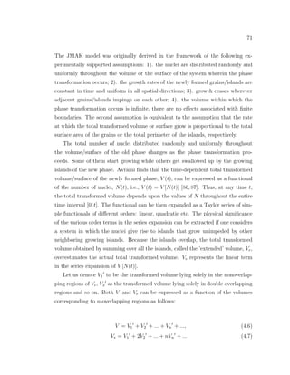 71
The JMAK model was originally derived in the framework of the following ex-
perimentally supported assumptions: 1). the nuclei are distributed randomly and
uniformly throughout the volume or the surface of the system wherein the phase
transformation occurs; 2). the growth rates of the newly formed grains/islands are
constant in time and uniform in all spatial directions; 3). growth ceases wherever
adjacent grains/islands impinge on each other; 4). the volume within which the
phase transformation occurs is inﬁnite, there are no eﬀects associated with ﬁnite
boundaries. The second assumption is equivalent to the assumption that the rate
at which the total transformed volume or surface grow is proportional to the total
surface area of the grains or the total perimeter of the islands, respectively.
The total number of nuclei distributed randomly and uniformly throughout
the volume/surface of the old phase changes as the phase transformation pro-
ceeds. Some of them start growing while others get swallowed up by the growing
islands of the new phase. Avrami ﬁnds that the time-dependent total transformed
volume/surface of the newly formed phase, V (t), can be expressed as a functional
of the number of nuclei, N(t), i.e., V (t) = V [N(t)] [86, 87]. Thus, at any time t,
the total transformed volume depends upon the values of N throughout the entire
time interval [0, t]. The functional can be then expanded as a Taylor series of sim-
ple functionals of diﬀerent orders: linear, quadratic etc. The physical signiﬁcance
of the various order terms in the series expansion can be extracted if one considers
a system in which the nuclei give rise to islands that grow unimpeded by other
neighboring growing islands. Because the islands overlap, the total transformed
volume obtained by summing over all the islands, called the ’extended’ volume, Ve,
overestimates the actual total transformed volume. Ve represents the linear term
in the series expansion of V [N(t)].
Let us denote V1 to be the transformed volume lying solely in the nonoverlap-
ping regions of Ve, V2 as the transformed volume lying solely in double overlapping
regions and so on. Both V and Ve can be expressed as a function of the volumes
corresponding to n-overlapping regions as follows:
V = V1 + V2 + ... + Vn + ..., (4.6)
Ve = V1 + 2V2 + ... + nVn + ... (4.7)
 