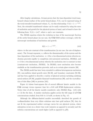 72
After lengthy calculations, Avrami proves that the time-dependent total trans-
formed volume/surface of the newly formed phase, V (t), can be expressed using of
the total extended transformed volume, Ve, via this relationship: V (t) = 1−e−Ve(t)
.
Next, the extended transformed volume can be easily evaluated by using the rates
of nucleation and growth for the physical system at hand, and is found to have the
following form: Ve(t) = (κt)n
, where κ and n are constants.
The JMAK equation relates the evolution in time of the macroscopic fraction
of the newly formed phase (in our case, the C12 SAM surface coverage), with the
microscopic mechanisms of nucleation and growth:
θ(t) = 1 − e−(κt)n
, (4.8)
where κ is the rate constant of the transformation (in our case, the rate of displace-
ment). The Avrami exponent, n, reﬂects the dimensionality of the system and the
time dependence of the nucleation: n=2 for a two-dimensional system wherein nu-
cleation proceeds rapidly to completion (site-saturated nucleation, JMAK2), and
n=3 for a two-dimensional system wherein the nucleation rate is constant in time
(constant-rate nucleation, JMAK3). In JMAK3, more nucleation sites become
available as the transformation proceeds, such as in certain glass ceramics [90].
The JMAK model has later been extended to address heterogeneous nucleation
[91], non-uniform island growth rates [92, 93], and boundary constraints [94–96],
and has been applied to describe a variety of physical systems including oxidizing
metal surfaces [97,98], graphite-diamond transformations [99], and the crystalliza-
tion of thin ﬁlms [100] or proteins [101].
Figure 4.4 shows least-squares ﬁts of several diﬀerent kinetic models to the
C12 coverage versus exposure time for a 0.01 mM C12 displacement solution.
Notice that of all the kinetic models considered, only JMAK2 (Eqn. (4.8) with
n = 2) ﬁts the data. A similar conclusion applies across the full range of all C12
concentrations studied, from 0.01 to 1.0 mM, as shown in Fig. 4.5.
Although the diﬀusion-limited models successfully described the growth of
n-alkanethiolate from very dilute solutions onto bare gold surfaces [76], they do
not ﬁt the experimental surface coverage curves for our physical system, where
adsorption occurs on a slower time scale (minutes as opposed to seconds) and the
solution concentrations are much higher (mM as opposed to µM).
 