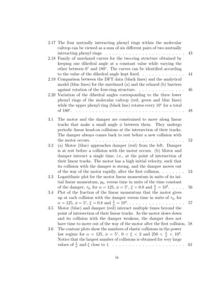 2.17 The four mutually interacting phenyl rings within the molecular
caltrop can be viewed as a sum of six diﬀerent pairs of two mutually
interacting phenyl rings. . . . . . . . . . . . . . . . . . . . . . . . . 43
2.18 Family of unrelaxed curves for the two-ring structure obtained by
keeping one dihedral angle at a constant value while varying the
other between 0◦
and 180◦
. The curves can be identiﬁed according
to the value of the dihedral angle kept ﬁxed. . . . . . . . . . . . . . 44
2.19 Comparison between the DFT data (black lines) and the analytical
model (blue lines) for the unrelaxed (a) and the relaxed (b) barriers
against rotation of the four-ring structure. . . . . . . . . . . . . . . 46
2.20 Variation of the dihedral angles corresponding to the three lower
phenyl rings of the molecular caltrop (red, green and blue lines)
while the upper phenyl ring (black line) rotates every 10◦
for a total
of 180◦
. . . . . . . . . . . . . . . . . . . . . . . . . . . . . . . . . . 48
3.1 The motor and the damper are constrained to move along linear
tracks that make a small angle φ between them. They undergo
periodic linear head-on collisions at the intersection of their tracks.
The damper always comes back to rest before a new collision with
the motor occurs. . . . . . . . . . . . . . . . . . . . . . . . . . . . 52
3.2 (a) Motor (blue) approaches damper (red) from the left. Damper
is at rest before a collision with the motor occurs. (b) Motor and
damper interact a single time, i.e., at the point of intersection of
their linear tracks. The motor has a high initial velocity, such that
its collision with the damper is strong, and the damper moves out
of the way of the motor rapidly, after the ﬁrst collision. . . . . . . . 53
3.3 Logarithmic plot for the motor linear momentum in units of its ini-
tial linear momentum, p0, versus time in units of the time constant
of the damper, τd, for α = 125, φ = 5◦
, ξ = 0.8 and L
σ
= 104
. . . . . 56
3.4 Plot of the fraction of the linear momentum that the motor gives
up at each collision with the damper versus time in units of τd, for
α = 125, φ = 5◦
, ξ = 0.8 and L
σ
= 104
. . . . . . . . . . . . . . . . . . 57
3.5 Motor (blue) and damper (red) interact multiple times beyond the
point of intersection of their linear tracks. As the motor slows down
and its collision with the damper weakens, the damper does not
have time to move out of the way of the motor after the ﬁrst collision. 58
3.6 The contour plots show the numbers of elastic collisions in the power
law regime for α = 125, φ = 5◦
, 0 < ξ < 2 and 250 < L
σ
< 104
.
Notice that the largest number of collisions is obtained for very large
values of L
σ
and ξ close to 1. . . . . . . . . . . . . . . . . . . . . . . 61
ix
 