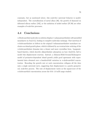 76
constants, but as mentioned above, this scale-free universal behavior is model-
independent. The crystallization of metal alloys [86], the growth of diamond on
deformed silicon surface [102], or the oxidation of nickel surface [97,98] are other
examples of scale-free processes.
4.4 Conclusions
n-Dodecanethiol molecules in solution displace 1-adamantanethiolate self-assembled
monolayers on Au{111}, leading to complete molecular exchange. Fast insertion of
n-dodecanethiolate at defects in the original 1-adamantanethiolate monolayer nu-
cleates an island growth phase, which is followed by an eventual slow ordering of the
n-dodecanethiolate domains into a denser and more crystalline form. Langmuir-
based kinetics, which describe alkanethiolate adsorption on bare Au{111}, fail to
model this displacement reaction. Instead, a Johnson-Mehl-Avrami-Kolmogorov
model of perimeter-dependent island growth yields good agreement with exper-
imental data obtained over a hundred-fold variation in n-dodecanethiol concen-
tration. Rescaling the growth rate at each concentration collapses all the data
onto a single universal curve, suggesting that displacement is a purely geometri-
cal, scale-free process. The rate of displacement varies as the square-root of the
n-dodecanethiol concentration across the 0.01–1.0 mM range studied.
 