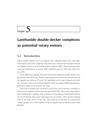 Chapter 5
Lanthanide double-decker complexes
as potential rotary motors
5.1 Introduction
Planar organic ligands, such as porphyrin (Pr), phthalocyanine (Pc), and naph-
thalocyanine (Nc) form complexes with metal ions, wherein the metal lies between
two ligands, known as metal double-decker complexes (DD). These structures have
important applications as sensors [103], molecular memory [104], and rotary mo-
tors [105].
X-ray diﬀraction analysis [106,107] reveals that lanthanide double-decker com-
plexes have sizes of 1-2 nm. Ring-to-ring separations between the internal faces of
the ligands vary between 2 ˚A and 3 ˚A, depending on the type of ligand and metal
ion. Strong π-π interaction between ligands results in staggered DD conformations,
with twist angles of 45◦
between the rings.
Aida and co-workers were the ﬁrst to control the rate of rotation, to produce a
rotary motor capable of more than one speed [105,108]. They used a bisporphyri-
nate double-decker complex, with a cerium or zirconium ion sandwiched between
the two Pr ligands, that rotate with respect to one another. They found rotational
rates on the order of 10−6
to 10−4
Hz. Also, they discovered that, by reducing the
cerium complex led to the rotation of the Pr ligand being accelerated more than
300-fold.
 