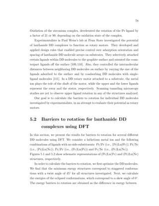 78
Oxidation of the zirconium complex, decelerated the rotation of the Pr ligand by
a factor of 21 or 99, depending on the oxidation state of the complex.
Experimentalists in Paul Weiss’s lab at Penn State investigated the potential
of lanthanide DD complexes to function as rotary motors. They developed and
applied design rules that enabled precise control over adsorption orientation and
spacing of lanthanide DD molecule arrays on substrates. They selectively attached
certain ligands within DD molecules to the graphite surface and oriented the coun-
terpart ligands oﬀ the surface [109,110]. Also, they controlled the intermolecular
distances between neighboring DD molecules on surface by varying the size of the
ligands adsorbed to the surface and by coadsorbing DD molecules with single-
ligand molecules [111]. In a DD rotary motor attached to a substrate, the metal
ion plays the role of the shaft of the motor, while the upper and the lower ligands
represent the rotor and the stator, respectively. Scanning tunneling microscopy
studies are yet to observe upper ligand rotation in any of the structures analyzed.
Our goal is to calculate the barriers to rotation for individual DD molecules
investigated by experimentalists, in an attempt to evaluate their potential as rotary
motors.
5.2 Barriers to rotation for lanthanide DD
complexes using DFT
In this section, we present the results for barriers to rotation for several diﬀerent
DD molecules using DFT. We consider a luthetium metal ion and the following
combinations of ligands with no side-substituents: Pr/Pc (i.e., (Pr)Lu(Pc)), Pr/Nc
(i.e., (Pr)Lu(Nc)), Pc/Pc (i.e., (Pc)Lu(Pc)) and Pc/Nc (i.e., (Pc)Lu(Nc)).
Figures 5.1 and 5.2 show schematic representations of (Pc)Lu(Pc) and (Pr)Lu(Nc)
structures, respectively.
In order to calculate the barriers to rotation, we ﬁrst optimize the DD molecules.
We ﬁnd that the minimum energy structures correspond to staggered conforma-
tions with a twist angle of 45◦
for all structures investigated. Next, we calculate
the energies of the eclipsed conformations, which correspond to a skew angle of 0◦
.
The energy barriers to rotation are obtained as the diﬀerence in energy between
 