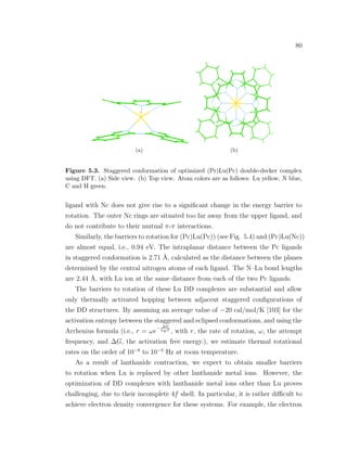 80
(a) (b)
Figure 5.3. Staggered conformation of optimized (Pr)Lu(Pc) double-decker complex
using DFT. (a) Side view. (b) Top view. Atom colors are as follows: Lu yellow, N blue,
C and H green.
ligand with Nc does not give rise to a signiﬁcant change in the energy barrier to
rotation. The outer Nc rings are situated too far away from the upper ligand, and
do not contribute to their mutual π-π interactions.
Similarly, the barriers to rotation for (Pc)Lu(Pc)) (see Fig. 5.4) and (Pc)Lu(Nc))
are almost equal, i.e., 0.94 eV. The intraplanar distance between the Pc ligands
in staggered conformation is 2.71 ˚A, calculated as the distance between the planes
determined by the central nitrogen atoms of each ligand. The N–Lu bond lengths
are 2.44 ˚A, with Lu ion at the same distance from each of the two Pc ligands.
The barriers to rotation of these Lu DD complexes are substantial and allow
only thermally activated hopping between adjacent staggered conﬁgurations of
the DD structures. By assuming an average value of −20 cal/mol/K [103] for the
activation entropy between the staggered and eclipsed conformations, and using the
Arrhenius formula (i.e., r = ωe
− ∆G
kBT
, with r, the rate of rotation, ω, the attempt
frequency, and ∆G, the activation free energy.), we estimate thermal rotational
rates on the order of 10−8
to 10−5
Hz at room temperature.
As a result of lanthanide contraction, we expect to obtain smaller barriers
to rotation when Lu is replaced by other lanthanide metal ions. However, the
optimization of DD complexes with lanthanide metal ions other than Lu proves
challenging, due to their incomplete 4f shell. In particular, it is rather diﬃcult to
achieve electron density convergence for these systems. For example, the electron
 