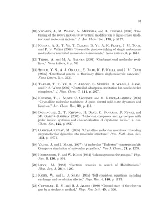83
[10] Vicario, J., M. Walko, A. Meetsma, and B. Feringa (2006) “Fine
tuning of the rotary motion by structural modiﬁcation in light-driven unidi-
rectional molecular motors,” J. Am. Chem. Soc., 128, p. 5127.
[11] Kumar, A. S., T. Ye, T. Takami, B. Yu, A. K. Flatt, J. M. Tour,
and P. S. Weiss (2008) “Reversible photo-switching of single azebenzene
molecules in controlled nanoscale environments,” Nano Letters, 8, p. 1644.
[12] Troisi, A. and M. A. Ratner (2004) “Conformational molecular recti-
ﬁers,” Nano Letters, 4, p. 591.
[13] Shirai, Y. S., A. J. Osgood, Y. Zhao, K. F. Kelly, and J. M. Tour
(2005) “Directional control in thermally driven single-molecule nanocars,”
Nano Letters, 5, p. 2330.
[14] Takami, T., T. Ye, D. P. Arnold, K. Sugiura, R. Wang, J. Jiang,
and P. S. Weiss (2007) “Controlled adsorption orientation for double-decker
complexes,” J. Phys. Chem. C, 111, p. 2077.
[15] Khuong, T., J. Nunez, C. Godinez, and M. Garcia-Garibay (2006)
“Crystalline molecular machines: A quest toward solid-state dynamics and
function,” Acc. Chem. Res., 39, p. 413.
[16] Dominguez, Z., T. Khuong, H. Dang, C. Sanrame, J. Nunez, and
M. Garcia-Garibay (2003) “Molecular compasses and gyroscopes with
polar rotors: synthesis and characterization of crystalline forms,” J. Am.
Chem. Soc., 125, p. 8827.
[17] Garcia-Garibay, M. (2005) “Crystalline molecular machines: Encoding
supramolecular dynamics into molecular structure,” Proc. Natl. Acad. Sci.,
102, p. 10771.
[18] Vacek, J. and J. Michl (1997) “A molecular ”Tinkertoy” construction kit:
Computer simulation of molecular propellers,” New J. Chem., 21, p. 1259.
[19] Hohenberg, P. and W. Kohn (1964) “Inhomogeneous electron gas,” Phys.
Rev. B, 136, p. 864.
[20] Levy, M. (1982) “Electron densities in search of Hamiltonians,”
Phys. Rev. A, 26, p. 1200.
[21] Kohn, W. and L. J. Sham (1965) “Self consistent equations including
exchange and correlation eﬀects,” Phys. Rev. A, 140, p. 1133.
[22] Ceperley, D. M. and B. J. Alder (1980) “Ground state of the electron
gas by a stochastic method,” Phys. Rev. Lett., 45, p. 566.
 