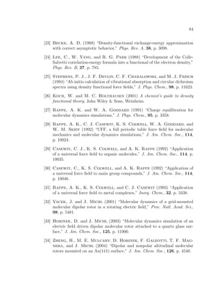 84
[23] Becke, A. D. (1988) “Density-functional exchange-energy approximation
with correct asymptotic behavior,” Phys. Rev. A, 38, p. 3098.
[24] Lee, C., W. Yang, and R. G. Parr (1988) “Development of the Colle-
Salvetti correlation-energy formula into a functional of the electron density,”
Phys. Rev. B, 37, p. 785.
[25] Stephens, P. J., J. F. Devlin, C. F. Chabalowski, and M. J. Frisch
(1994) “Ab initio calculation of vibrational absorption and circular dichroism
spectra using density functional force ﬁelds,” J. Phys. Chem., 98, p. 11623.
[26] Koch, W. and M. C. Holthausen (2001) A chemist’s guide to density
functional theory, John Wiley & Sons, Weinheim.
[27] Rappe, A. K. and W. A. Goddard (1991) “Charge equilibration for
molecular dynamics simulations,” J. Phys. Chem., 95, p. 3358.
[28] Rappe, A. K., C. J. Casewit, K. S. Colwell, W. A. Goddard, and
W. M. Skiff (1992) “UFF, a full periodic table force ﬁeld for molecular
mechanics and molecular dynamics simulations,” J. Am. Chem. Soc., 114,
p. 10024.
[29] Casewit, C. J., K. S. Colwell, and A. K. Rappe (1992) “Application
of a universal force ﬁeld to organic molecules,” J. Am. Chem. Soc., 114, p.
10035.
[30] Casewit, C., K. S. Colwell, and A. K. Rappe (1992) “Application of
a universal force ﬁeld to main group compounds,” J. Am. Chem. Soc., 114,
p. 10046.
[31] Rappe, A. K., K. S. Colwell, and C. J. Casewit (1993) “Application
of a universal force ﬁeld to metal complexes,” Inorg. Chem., 32, p. 3438.
[32] Vacek, J. and J. Michl (2001) “Molecular dynamics of a grid-mounted
molecular dipolar rotor in a rotating electric ﬁeld,” Proc. Natl. Acad. Sci.,
98, p. 5481.
[33] Horinek, D. and J. Michl (2003) “Molecular dynamics simulation of an
electric ﬁeld driven dipolar molecular rotor attached to a quartz glass sur-
face,” J. Am. Chem. Soc., 125, p. 11900.
[34] Zheng, H., M. E. Mulcahy, D. Horinek, F. Galeotti, T. F. Mag-
nera, and J. Michl (2004) “Dipolar and nonpolar altitudinal molecular
rotors mounted on an Au(111) surface,” J. Am. Chem. Soc., 126, p. 4540.
 