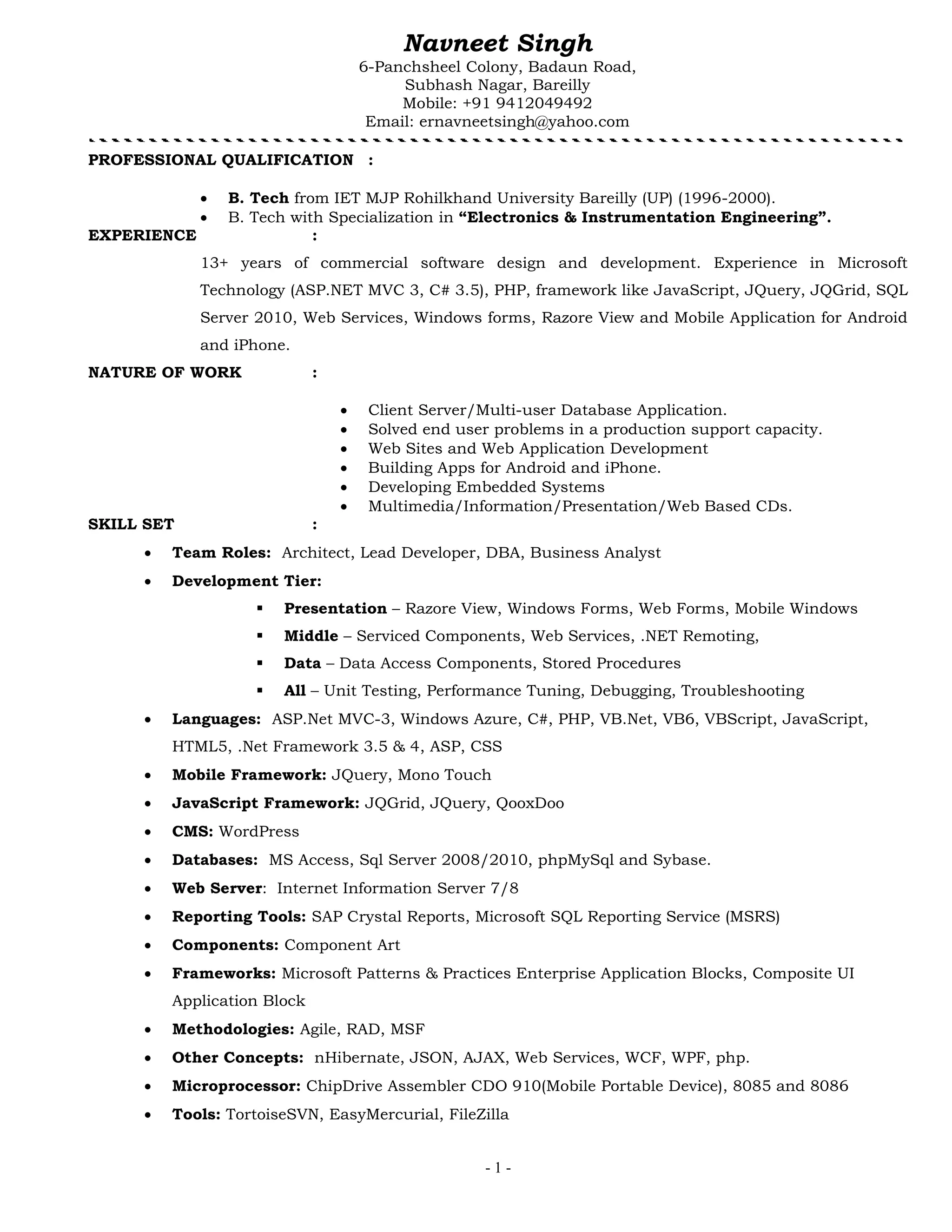 - 1 -
Navneet Singh
6-Panchsheel Colony, Badaun Road,
Subhash Nagar, Bareilly
Mobile: +91 9412049492
Email: ernavneetsingh@yahoo.com
PROFESSIONAL QUALIFICATION :
 B. Tech from IET MJP Rohilkhand University Bareilly (UP) (1996-2000).
 B. Tech with Specialization in “Electronics & Instrumentation Engineering”.
EXPERIENCE :
13+ years of commercial software design and development. Experience in Microsoft
Technology (ASP.NET MVC 3, C# 3.5), PHP, framework like JavaScript, JQuery, JQGrid, SQL
Server 2010, Web Services, Windows forms, Razore View and Mobile Application for Android
and iPhone.
NATURE OF WORK :
 Client Server/Multi-user Database Application.
 Solved end user problems in a production support capacity.
 Web Sites and Web Application Development
 Building Apps for Android and iPhone.
 Developing Embedded Systems
 Multimedia/Information/Presentation/Web Based CDs.
SKILL SET :
 Team Roles: Architect, Lead Developer, DBA, Business Analyst
 Development Tier:
 Presentation – Razore View, Windows Forms, Web Forms, Mobile Windows
 Middle – Serviced Components, Web Services, .NET Remoting,
 Data – Data Access Components, Stored Procedures
 All – Unit Testing, Performance Tuning, Debugging, Troubleshooting
 Languages: ASP.Net MVC-3, Windows Azure, C#, PHP, VB.Net, VB6, VBScript, JavaScript,
HTML5, .Net Framework 3.5 & 4, ASP, CSS
 Mobile Framework: JQuery, Mono Touch
 JavaScript Framework: JQGrid, JQuery, QooxDoo
 CMS: WordPress
 Databases: MS Access, Sql Server 2008/2010, phpMySql and Sybase.
 Web Server: Internet Information Server 7/8
 Reporting Tools: SAP Crystal Reports, Microsoft SQL Reporting Service (MSRS)
 Components: Component Art
 Frameworks: Microsoft Patterns & Practices Enterprise Application Blocks, Composite UI
Application Block
 Methodologies: Agile, RAD, MSF
 Other Concepts: nHibernate, JSON, AJAX, Web Services, WCF, WPF, php.
 Microprocessor: ChipDrive Assembler CDO 910(Mobile Portable Device), 8085 and 8086
 Tools: TortoiseSVN, EasyMercurial, FileZilla
 