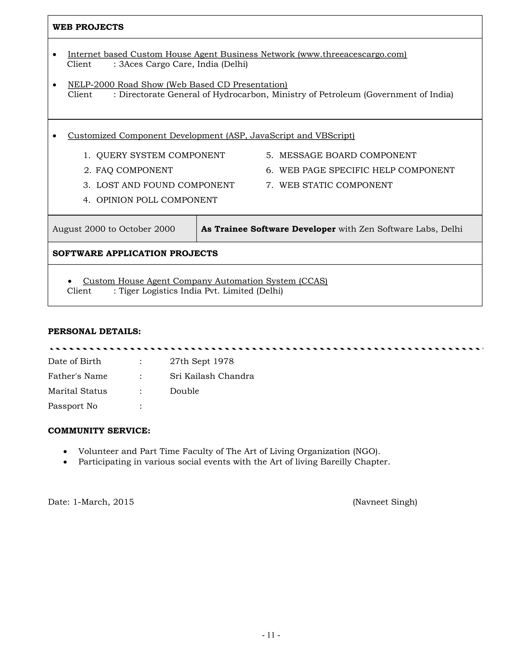 - 11 -
WEB PROJECTS
 Internet based Custom House Agent Business Network (www.threeacescargo.com)
Client : 3Aces Cargo Care, India (Delhi)
 NELP-2000 Road Show (Web Based CD Presentation)
Client : Directorate General of Hydrocarbon, Ministry of Petroleum (Government of India)
 Customized Component Development (ASP, JavaScript and VBScript)
1. QUERY SYSTEM COMPONENT 5. MESSAGE BOARD COMPONENT
2. FAQ COMPONENT 6. WEB PAGE SPECIFIC HELP COMPONENT
3. LOST AND FOUND COMPONENT 7. WEB STATIC COMPONENT
4. OPINION POLL COMPONENT
August 2000 to October 2000 As Trainee Software Developer with Zen Software Labs, Delhi
SOFTWARE APPLICATION PROJECTS
 Custom House Agent Company Automation System (CCAS)
Client : Tiger Logistics India Pvt. Limited (Delhi)
PERSONAL DETAILS:
Date of Birth : 27th Sept 1978
Father's Name : Sri Kailash Chandra
Marital Status : Double
Passport No :
COMMUNITY SERVICE:
 Volunteer and Part Time Faculty of The Art of Living Organization (NGO).
 Participating in various social events with the Art of living Bareilly Chapter.
Date: 1-March, 2015 (Navneet Singh)
 