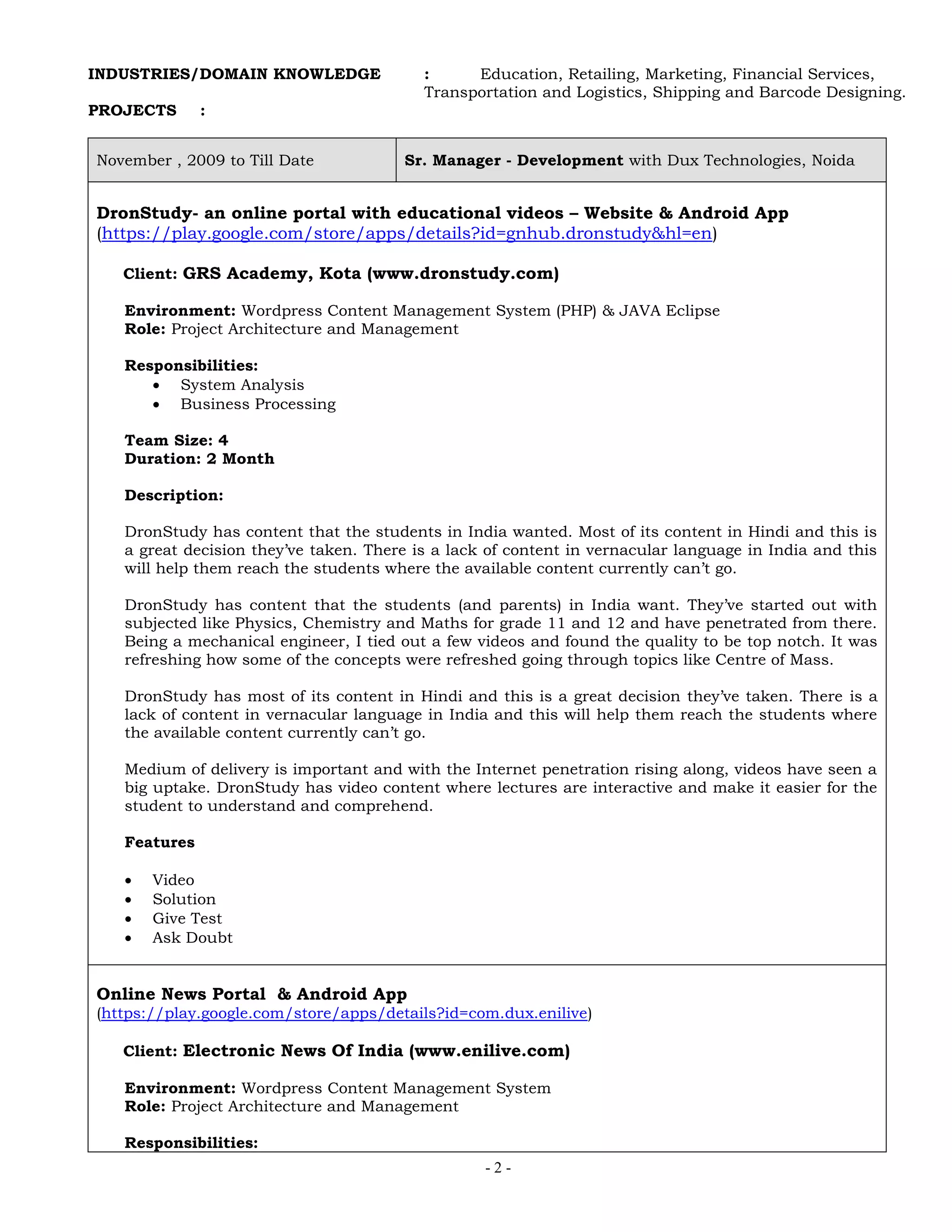 - 2 -
INDUSTRIES/DOMAIN KNOWLEDGE : Education, Retailing, Marketing, Financial Services,
Transportation and Logistics, Shipping and Barcode Designing.
PROJECTS :
November , 2009 to Till Date Sr. Manager - Development with Dux Technologies, Noida
DronStudy- an online portal with educational videos – Website & Android App
(https://play.google.com/store/apps/details?id=gnhub.dronstudy&hl=en)
Client: GRS Academy, Kota (www.dronstudy.com)
Environment: Wordpress Content Management System (PHP) & JAVA Eclipse
Role: Project Architecture and Management
Responsibilities:
 System Analysis
 Business Processing
Team Size: 4
Duration: 2 Month
Description:
DronStudy has content that the students in India wanted. Most of its content in Hindi and this is
a great decision they’ve taken. There is a lack of content in vernacular language in India and this
will help them reach the students where the available content currently can’t go.
DronStudy has content that the students (and parents) in India want. They’ve started out with
subjected like Physics, Chemistry and Maths for grade 11 and 12 and have penetrated from there.
Being a mechanical engineer, I tied out a few videos and found the quality to be top notch. It was
refreshing how some of the concepts were refreshed going through topics like Centre of Mass.
DronStudy has most of its content in Hindi and this is a great decision they’ve taken. There is a
lack of content in vernacular language in India and this will help them reach the students where
the available content currently can’t go.
Medium of delivery is important and with the Internet penetration rising along, videos have seen a
big uptake. DronStudy has video content where lectures are interactive and make it easier for the
student to understand and comprehend.
Features
 Video
 Solution
 Give Test
 Ask Doubt
Online News Portal & Android App
(https://play.google.com/store/apps/details?id=com.dux.enilive)
Client: Electronic News Of India (www.enilive.com)
Environment: Wordpress Content Management System
Role: Project Architecture and Management
Responsibilities:
 