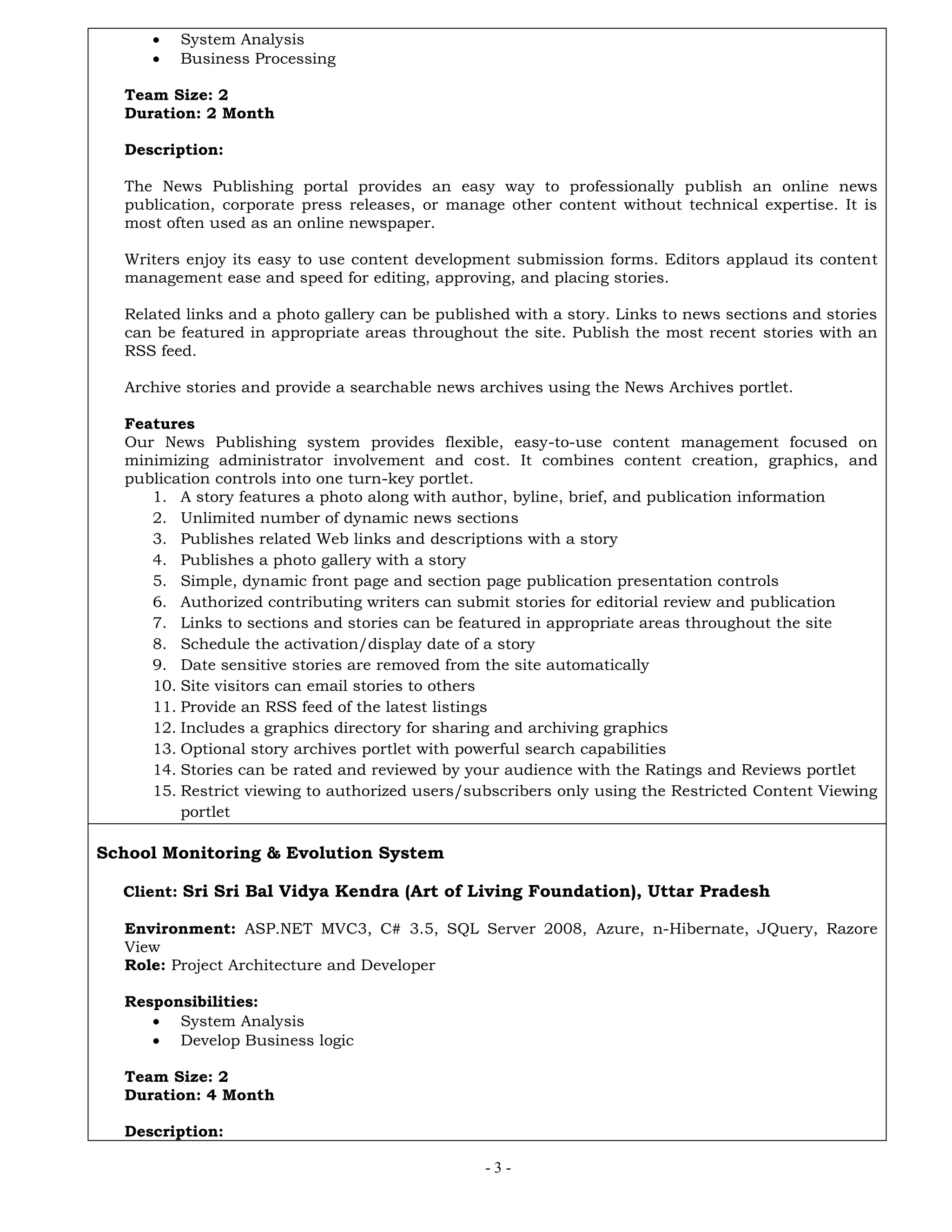 - 3 -
 System Analysis
 Business Processing
Team Size: 2
Duration: 2 Month
Description:
The News Publishing portal provides an easy way to professionally publish an online news
publication, corporate press releases, or manage other content without technical expertise. It is
most often used as an online newspaper.
Writers enjoy its easy to use content development submission forms. Editors applaud its content
management ease and speed for editing, approving, and placing stories.
Related links and a photo gallery can be published with a story. Links to news sections and stories
can be featured in appropriate areas throughout the site. Publish the most recent stories with an
RSS feed.
Archive stories and provide a searchable news archives using the News Archives portlet.
Features
Our News Publishing system provides flexible, easy-to-use content management focused on
minimizing administrator involvement and cost. It combines content creation, graphics, and
publication controls into one turn-key portlet.
1. A story features a photo along with author, byline, brief, and publication information
2. Unlimited number of dynamic news sections
3. Publishes related Web links and descriptions with a story
4. Publishes a photo gallery with a story
5. Simple, dynamic front page and section page publication presentation controls
6. Authorized contributing writers can submit stories for editorial review and publication
7. Links to sections and stories can be featured in appropriate areas throughout the site
8. Schedule the activation/display date of a story
9. Date sensitive stories are removed from the site automatically
10. Site visitors can email stories to others
11. Provide an RSS feed of the latest listings
12. Includes a graphics directory for sharing and archiving graphics
13. Optional story archives portlet with powerful search capabilities
14. Stories can be rated and reviewed by your audience with the Ratings and Reviews portlet
15. Restrict viewing to authorized users/subscribers only using the Restricted Content Viewing
portlet
School Monitoring & Evolution System
Client: Sri Sri Bal Vidya Kendra (Art of Living Foundation), Uttar Pradesh
Environment: ASP.NET MVC3, C# 3.5, SQL Server 2008, Azure, n-Hibernate, JQuery, Razore
View
Role: Project Architecture and Developer
Responsibilities:
 System Analysis
 Develop Business logic
Team Size: 2
Duration: 4 Month
Description:
 
