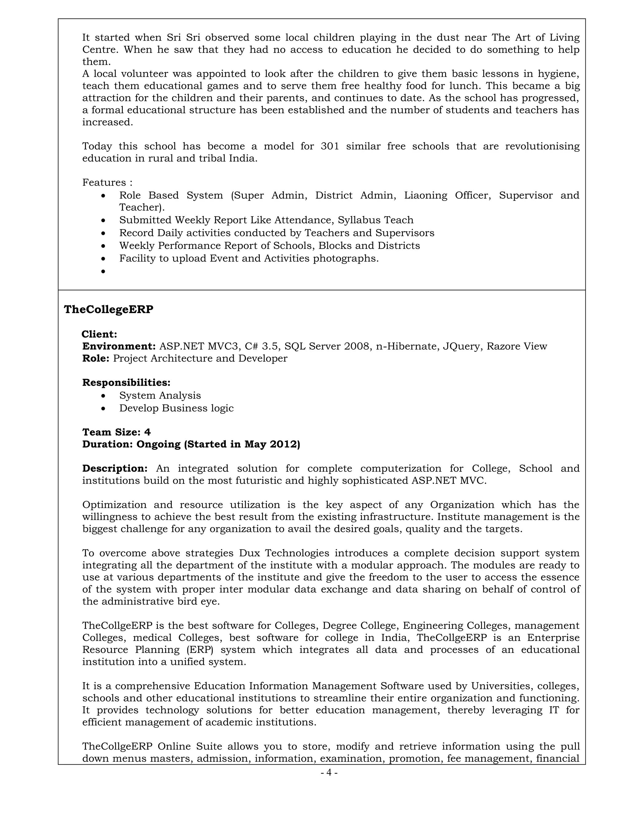 - 4 -
It started when Sri Sri observed some local children playing in the dust near The Art of Living
Centre. When he saw that they had no access to education he decided to do something to help
them.
A local volunteer was appointed to look after the children to give them basic lessons in hygiene,
teach them educational games and to serve them free healthy food for lunch. This became a big
attraction for the children and their parents, and continues to date. As the school has progressed,
a formal educational structure has been established and the number of students and teachers has
increased.
Today this school has become a model for 301 similar free schools that are revolutionising
education in rural and tribal India.
Features :
 Role Based System (Super Admin, District Admin, Liaoning Officer, Supervisor and
Teacher).
 Submitted Weekly Report Like Attendance, Syllabus Teach
 Record Daily activities conducted by Teachers and Supervisors
 Weekly Performance Report of Schools, Blocks and Districts
 Facility to upload Event and Activities photographs.

TheCollegeERP
Client:
Environment: ASP.NET MVC3, C# 3.5, SQL Server 2008, n-Hibernate, JQuery, Razore View
Role: Project Architecture and Developer
Responsibilities:
 System Analysis
 Develop Business logic
Team Size: 4
Duration: Ongoing (Started in May 2012)
Description: An integrated solution for complete computerization for College, School and
institutions build on the most futuristic and highly sophisticated ASP.NET MVC.
Optimization and resource utilization is the key aspect of any Organization which has the
willingness to achieve the best result from the existing infrastructure. Institute management is the
biggest challenge for any organization to avail the desired goals, quality and the targets.
To overcome above strategies Dux Technologies introduces a complete decision support system
integrating all the department of the institute with a modular approach. The modules are ready to
use at various departments of the institute and give the freedom to the user to access the essence
of the system with proper inter modular data exchange and data sharing on behalf of control of
the administrative bird eye.
TheCollgeERP is the best software for Colleges, Degree College, Engineering Colleges, management
Colleges, medical Colleges, best software for college in India, TheCollgeERP is an Enterprise
Resource Planning (ERP) system which integrates all data and processes of an educational
institution into a unified system.
It is a comprehensive Education Information Management Software used by Universities, colleges,
schools and other educational institutions to streamline their entire organization and functioning.
It provides technology solutions for better education management, thereby leveraging IT for
efficient management of academic institutions.
TheCollgeERP Online Suite allows you to store, modify and retrieve information using the pull
down menus masters, admission, information, examination, promotion, fee management, financial
 