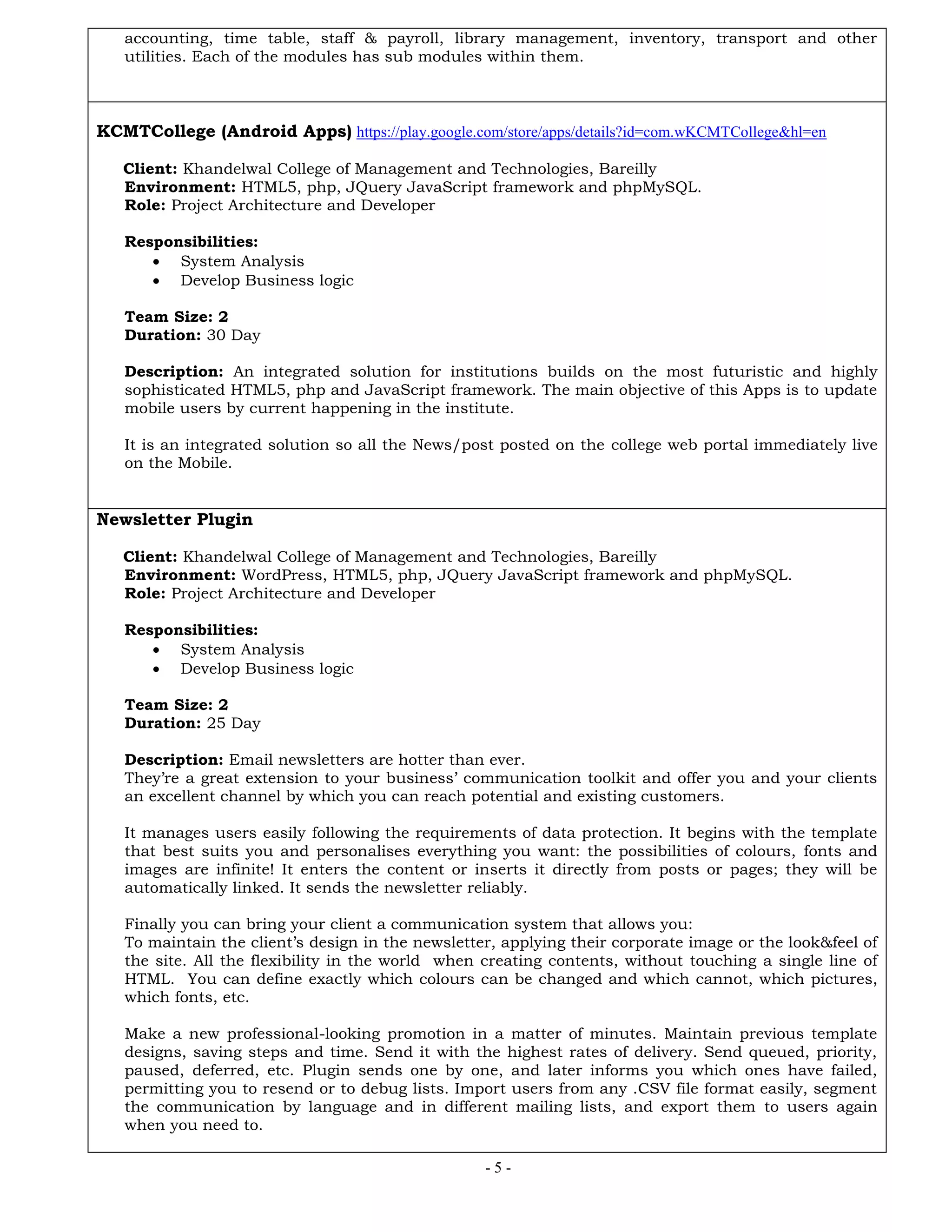 - 5 -
accounting, time table, staff & payroll, library management, inventory, transport and other
utilities. Each of the modules has sub modules within them.
KCMTCollege (Android Apps) https://play.google.com/store/apps/details?id=com.wKCMTCollege&hl=en
Client: Khandelwal College of Management and Technologies, Bareilly
Environment: HTML5, php, JQuery JavaScript framework and phpMySQL.
Role: Project Architecture and Developer
Responsibilities:
 System Analysis
 Develop Business logic
Team Size: 2
Duration: 30 Day
Description: An integrated solution for institutions builds on the most futuristic and highly
sophisticated HTML5, php and JavaScript framework. The main objective of this Apps is to update
mobile users by current happening in the institute.
It is an integrated solution so all the News/post posted on the college web portal immediately live
on the Mobile.
Newsletter Plugin
Client: Khandelwal College of Management and Technologies, Bareilly
Environment: WordPress, HTML5, php, JQuery JavaScript framework and phpMySQL.
Role: Project Architecture and Developer
Responsibilities:
 System Analysis
 Develop Business logic
Team Size: 2
Duration: 25 Day
Description: Email newsletters are hotter than ever.
They’re a great extension to your business’ communication toolkit and offer you and your clients
an excellent channel by which you can reach potential and existing customers.
It manages users easily following the requirements of data protection. It begins with the template
that best suits you and personalises everything you want: the possibilities of colours, fonts and
images are infinite! It enters the content or inserts it directly from posts or pages; they will be
automatically linked. It sends the newsletter reliably.
Finally you can bring your client a communication system that allows you:
To maintain the client’s design in the newsletter, applying their corporate image or the look&feel of
the site. All the flexibility in the world when creating contents, without touching a single line of
HTML. You can define exactly which colours can be changed and which cannot, which pictures,
which fonts, etc.
Make a new professional-looking promotion in a matter of minutes. Maintain previous template
designs, saving steps and time. Send it with the highest rates of delivery. Send queued, priority,
paused, deferred, etc. Plugin sends one by one, and later informs you which ones have failed,
permitting you to resend or to debug lists. Import users from any .CSV file format easily, segment
the communication by language and in different mailing lists, and export them to users again
when you need to.
 