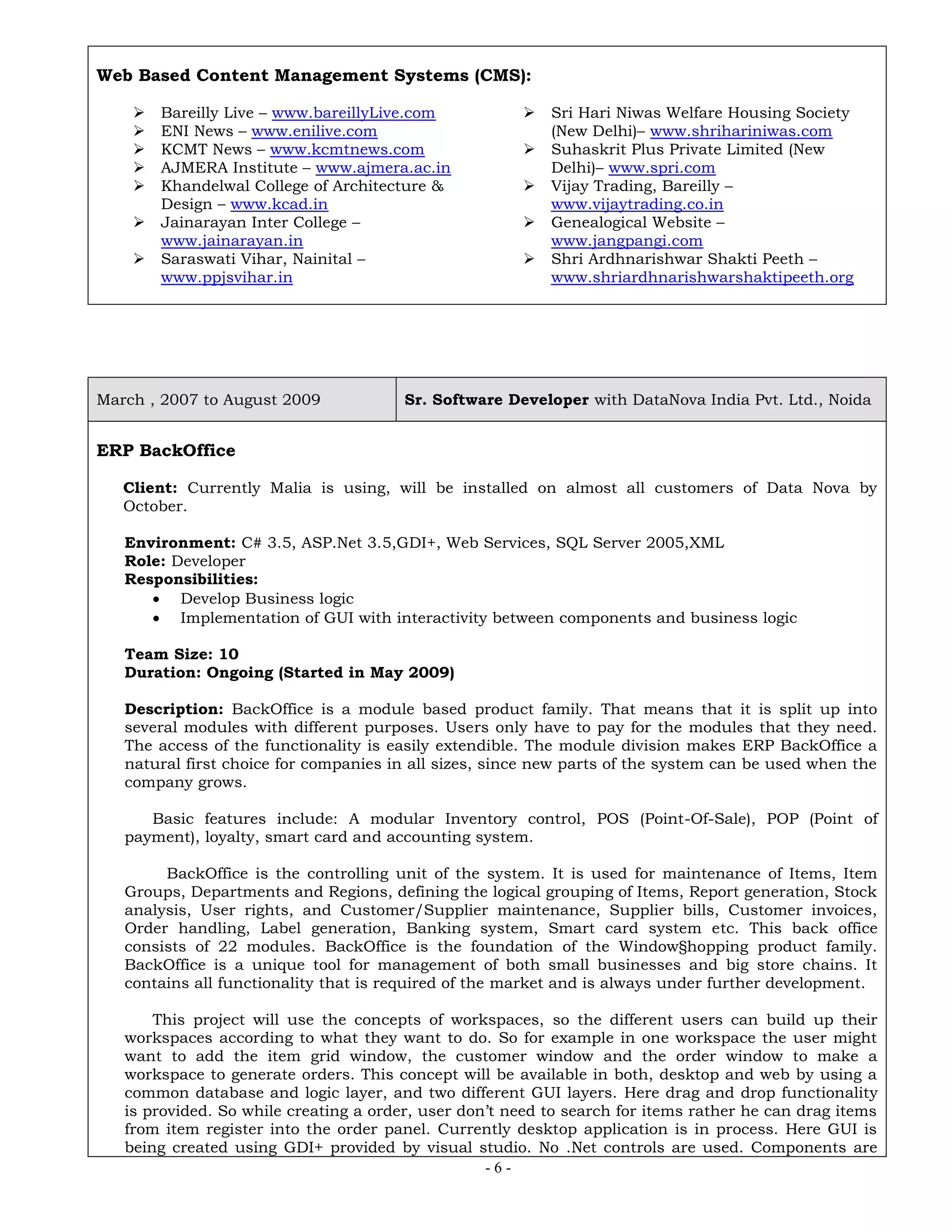 - 6 -
Web Based Content Management Systems (CMS):
 Bareilly Live – www.bareillyLive.com
 ENI News – www.enilive.com
 KCMT News – www.kcmtnews.com
 AJMERA Institute – www.ajmera.ac.in
 Khandelwal College of Architecture &
Design – www.kcad.in
 Jainarayan Inter College –
www.jainarayan.in
 Saraswati Vihar, Nainital –
www.ppjsvihar.in
 Sri Hari Niwas Welfare Housing Society
(New Delhi)– www.shrihariniwas.com
 Suhaskrit Plus Private Limited (New
Delhi)– www.spri.com
 Vijay Trading, Bareilly –
www.vijaytrading.co.in
 Genealogical Website –
www.jangpangi.com
 Shri Ardhnarishwar Shakti Peeth –
www.shriardhnarishwarshaktipeeth.org
March , 2007 to August 2009 Sr. Software Developer with DataNova India Pvt. Ltd., Noida
ERP BackOffice
Client: Currently Malia is using, will be installed on almost all customers of Data Nova by
October.
Environment: C# 3.5, ASP.Net 3.5,GDI+, Web Services, SQL Server 2005,XML
Role: Developer
Responsibilities:
 Develop Business logic
 Implementation of GUI with interactivity between components and business logic
Team Size: 10
Duration: Ongoing (Started in May 2009)
Description: BackOffice is a module based product family. That means that it is split up into
several modules with different purposes. Users only have to pay for the modules that they need.
The access of the functionality is easily extendible. The module division makes ERP BackOffice a
natural first choice for companies in all sizes, since new parts of the system can be used when the
company grows.
Basic features include: A modular Inventory control, POS (Point-Of-Sale), POP (Point of
payment), loyalty, smart card and accounting system.
BackOffice is the controlling unit of the system. It is used for maintenance of Items, Item
Groups, Departments and Regions, defining the logical grouping of Items, Report generation, Stock
analysis, User rights, and Customer/Supplier maintenance, Supplier bills, Customer invoices,
Order handling, Label generation, Banking system, Smart card system etc. This back office
consists of 22 modules. BackOffice is the foundation of the Window§hopping product family.
BackOffice is a unique tool for management of both small businesses and big store chains. It
contains all functionality that is required of the market and is always under further development.
This project will use the concepts of workspaces, so the different users can build up their
workspaces according to what they want to do. So for example in one workspace the user might
want to add the item grid window, the customer window and the order window to make a
workspace to generate orders. This concept will be available in both, desktop and web by using a
common database and logic layer, and two different GUI layers. Here drag and drop functionality
is provided. So while creating a order, user don’t need to search for items rather he can drag items
from item register into the order panel. Currently desktop application is in process. Here GUI is
being created using GDI+ provided by visual studio. No .Net controls are used. Components are
 