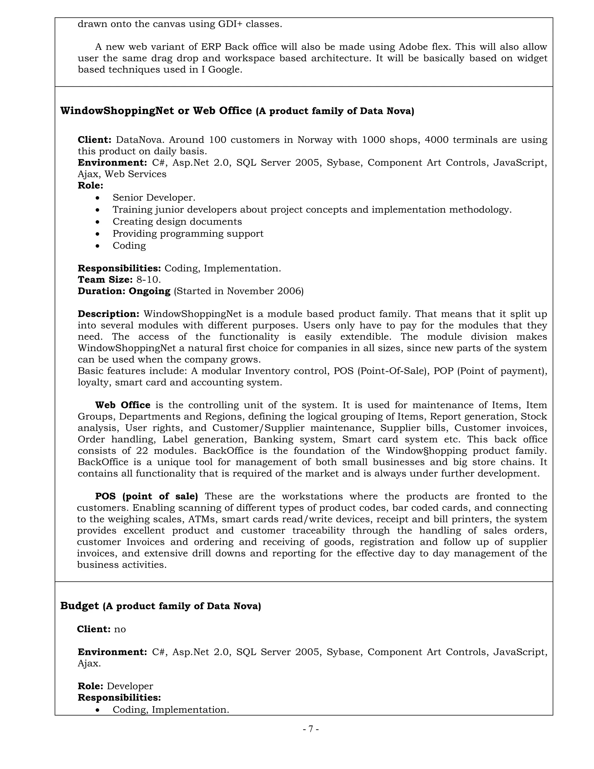- 7 -
drawn onto the canvas using GDI+ classes.
A new web variant of ERP Back office will also be made using Adobe flex. This will also allow
user the same drag drop and workspace based architecture. It will be basically based on widget
based techniques used in I Google.
WindowShoppingNet or Web Office (A product family of Data Nova)
Client: DataNova. Around 100 customers in Norway with 1000 shops, 4000 terminals are using
this product on daily basis.
Environment: C#, Asp.Net 2.0, SQL Server 2005, Sybase, Component Art Controls, JavaScript,
Ajax, Web Services
Role:
 Senior Developer.
 Training junior developers about project concepts and implementation methodology.
 Creating design documents
 Providing programming support
 Coding
Responsibilities: Coding, Implementation.
Team Size: 8-10.
Duration: Ongoing (Started in November 2006)
Description: WindowShoppingNet is a module based product family. That means that it split up
into several modules with different purposes. Users only have to pay for the modules that they
need. The access of the functionality is easily extendible. The module division makes
WindowShoppingNet a natural first choice for companies in all sizes, since new parts of the system
can be used when the company grows.
Basic features include: A modular Inventory control, POS (Point-Of-Sale), POP (Point of payment),
loyalty, smart card and accounting system.
Web Office is the controlling unit of the system. It is used for maintenance of Items, Item
Groups, Departments and Regions, defining the logical grouping of Items, Report generation, Stock
analysis, User rights, and Customer/Supplier maintenance, Supplier bills, Customer invoices,
Order handling, Label generation, Banking system, Smart card system etc. This back office
consists of 22 modules. BackOffice is the foundation of the Window§hopping product family.
BackOffice is a unique tool for management of both small businesses and big store chains. It
contains all functionality that is required of the market and is always under further development.
POS (point of sale) These are the workstations where the products are fronted to the
customers. Enabling scanning of different types of product codes, bar coded cards, and connecting
to the weighing scales, ATMs, smart cards read/write devices, receipt and bill printers, the system
provides excellent product and customer traceability through the handling of sales orders,
customer Invoices and ordering and receiving of goods, registration and follow up of supplier
invoices, and extensive drill downs and reporting for the effective day to day management of the
business activities.
Budget (A product family of Data Nova)
Client: no
Environment: C#, Asp.Net 2.0, SQL Server 2005, Sybase, Component Art Controls, JavaScript,
Ajax.
Role: Developer
Responsibilities:
 Coding, Implementation.
 