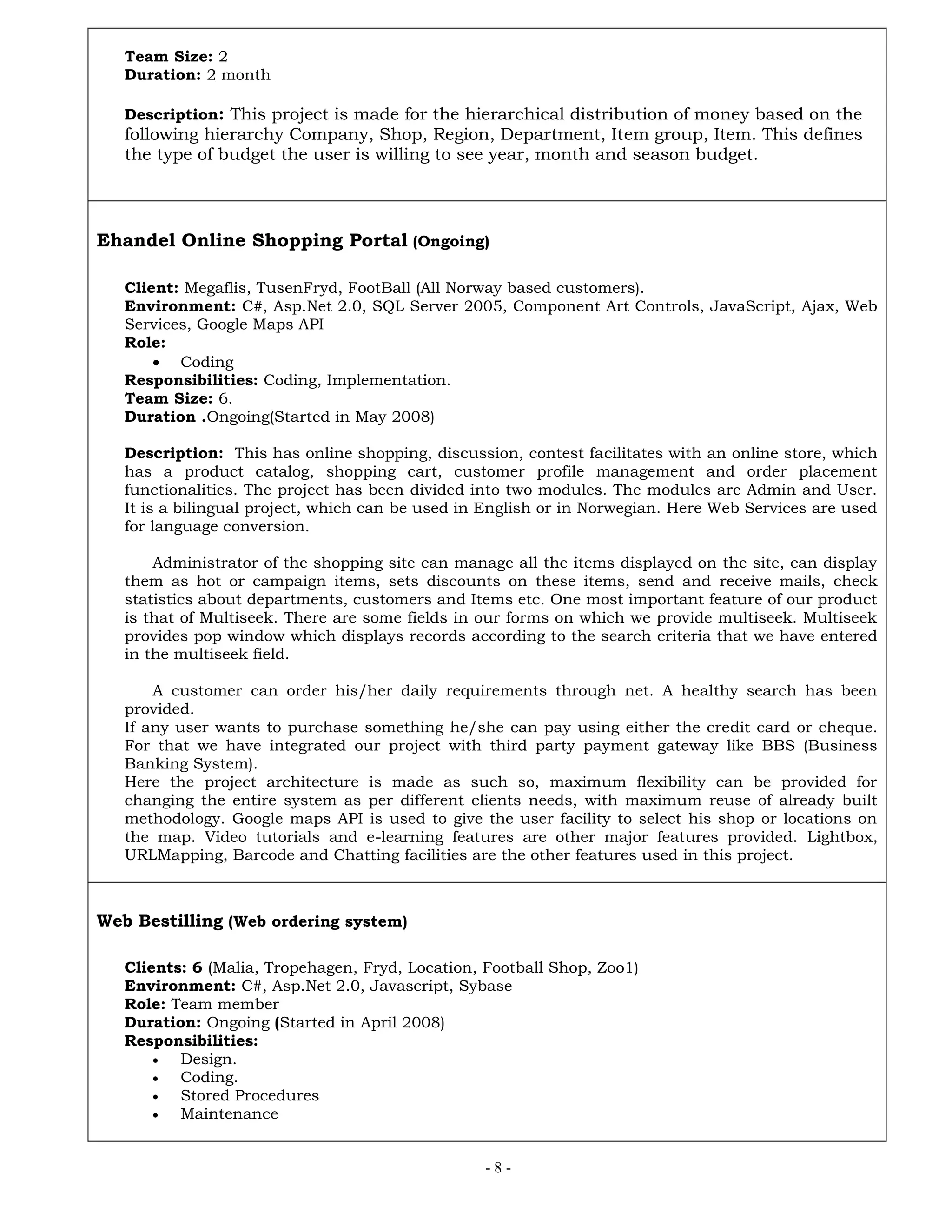 - 8 -
Team Size: 2
Duration: 2 month
Description: This project is made for the hierarchical distribution of money based on the
following hierarchy Company, Shop, Region, Department, Item group, Item. This defines
the type of budget the user is willing to see year, month and season budget.
Ehandel Online Shopping Portal (Ongoing)
Client: Megaflis, TusenFryd, FootBall (All Norway based customers).
Environment: C#, Asp.Net 2.0, SQL Server 2005, Component Art Controls, JavaScript, Ajax, Web
Services, Google Maps API
Role:
 Coding
Responsibilities: Coding, Implementation.
Team Size: 6.
Duration .Ongoing(Started in May 2008)
Description: This has online shopping, discussion, contest facilitates with an online store, which
has a product catalog, shopping cart, customer profile management and order placement
functionalities. The project has been divided into two modules. The modules are Admin and User.
It is a bilingual project, which can be used in English or in Norwegian. Here Web Services are used
for language conversion.
Administrator of the shopping site can manage all the items displayed on the site, can display
them as hot or campaign items, sets discounts on these items, send and receive mails, check
statistics about departments, customers and Items etc. One most important feature of our product
is that of Multiseek. There are some fields in our forms on which we provide multiseek. Multiseek
provides pop window which displays records according to the search criteria that we have entered
in the multiseek field.
A customer can order his/her daily requirements through net. A healthy search has been
provided.
If any user wants to purchase something he/she can pay using either the credit card or cheque.
For that we have integrated our project with third party payment gateway like BBS (Business
Banking System).
Here the project architecture is made as such so, maximum flexibility can be provided for
changing the entire system as per different clients needs, with maximum reuse of already built
methodology. Google maps API is used to give the user facility to select his shop or locations on
the map. Video tutorials and e-learning features are other major features provided. Lightbox,
URLMapping, Barcode and Chatting facilities are the other features used in this project.
Web Bestilling (Web ordering system)
Clients: 6 (Malia, Tropehagen, Fryd, Location, Football Shop, Zoo1)
Environment: C#, Asp.Net 2.0, Javascript, Sybase
Role: Team member
Duration: Ongoing (Started in April 2008)
Responsibilities:
 Design.
 Coding.
 Stored Procedures
 Maintenance
 
