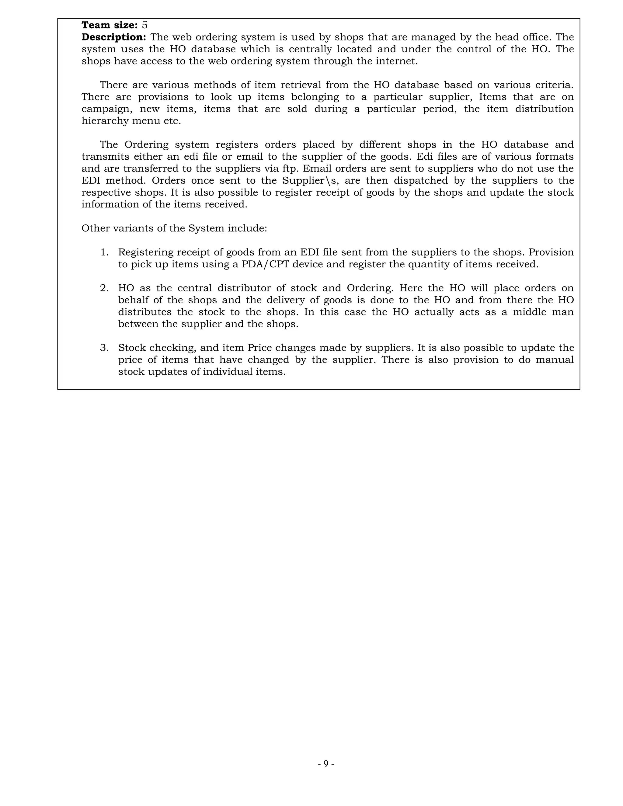 - 9 -
Team size: 5
Description: The web ordering system is used by shops that are managed by the head office. The
system uses the HO database which is centrally located and under the control of the HO. The
shops have access to the web ordering system through the internet.
There are various methods of item retrieval from the HO database based on various criteria.
There are provisions to look up items belonging to a particular supplier, Items that are on
campaign, new items, items that are sold during a particular period, the item distribution
hierarchy menu etc.
The Ordering system registers orders placed by different shops in the HO database and
transmits either an edi file or email to the supplier of the goods. Edi files are of various formats
and are transferred to the suppliers via ftp. Email orders are sent to suppliers who do not use the
EDI method. Orders once sent to the Suppliers, are then dispatched by the suppliers to the
respective shops. It is also possible to register receipt of goods by the shops and update the stock
information of the items received.
Other variants of the System include:
1. Registering receipt of goods from an EDI file sent from the suppliers to the shops. Provision
to pick up items using a PDA/CPT device and register the quantity of items received.
2. HO as the central distributor of stock and Ordering. Here the HO will place orders on
behalf of the shops and the delivery of goods is done to the HO and from there the HO
distributes the stock to the shops. In this case the HO actually acts as a middle man
between the supplier and the shops.
3. Stock checking, and item Price changes made by suppliers. It is also possible to update the
price of items that have changed by the supplier. There is also provision to do manual
stock updates of individual items.
 