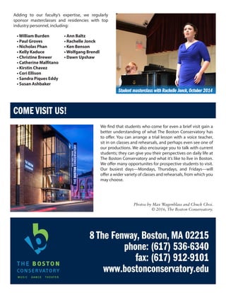 8 The Fenway, Boston, MA 02215
phone: (617) 536-6340
fax: (617) 912-9101
www.bostonconservatory.edu
COME VISIT US!
We find that students who come for even a brief visit gain a
better understanding of what The Boston Conservatory has
to offer. You can arrange a trial lesson with a voice teacher,
sit in on classes and rehearsals, and perhaps even see one of
our productions. We also encourage you to talk with current
students; they can give you their perspectives on daily life at
The Boston Conservatory and what it’s like to live in Boston.
We offer many opportunites for prospective students to visit.
Our busiest days—Mondays, Thursdays, and Fridays—will
offer a wider variety of classes and rehearsals, from which you
may choose.
Photos by Max Wagenblass and Chuck Choi.
© 2016, The Boston Conservatory.
Student masterclass with Rachelle Jonck,October 2014
• William Burden
• Paul Groves
• Nicholas Phan
• Kelly Kaduce
• Christine Brewer
• Catherine Malfitano
• Kirstin Chavez
• Cori Ellison
• Sandra Piques Eddy
• Susan Ashbaker
• Ann Baltz
• Rachelle Jonck
• Ken Benson
• Wolfgang Brendl
• Dawn Upshaw
Adding to our faculty’s expertise, we regularly
sponsor masterclasses and residencies with top
industry personnel, including:
 