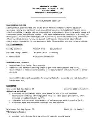 MATTHEW R. DELAMAR
389 DAK TO DRIVE, BEAUFORT, SC, 29902
1-512-903-1684
MATTHEWDELAMAR88@YAHOO.COM
____________________________________
MEDICAL/NURSING ASSISTANT
PROFESSIONAL SUMMARY
A conscientious, detail-oriented, and results-driven Medical Assistant with formal education,
specialized training, and significant hands-on, practical experience in hospital settings and patient
care. Proven ability to manage multiple responsibilities simultaneously, proactively resolve issues, and
excel in fast-paced, high-pressure settings. Team-player demonstrating a high-level of accuracy and
thoroughness; recognized for capacity to work autonomously as well as collaboratively and interact
effectively with physicians, nurses, and support staff. Superior interpersonal, observational,
criticalthinking, troubleshooting, and assessment skills. Strong written, oral, and technical aptitude.
AREAS OF EXPERTISE
Security Clearance Microsoft Word Documentation
Basic Life Saving Certified Microsoft Office Scheduling
IV Administration Medication Administration
SELECTED ACCOMPLISHMENTS
• Received two Good Conduct Service medals.
• Established and maintained tracking system of personnel training records and history.
• Received Letter of Appreciation for assisting in the documentation and evaluation of 141 school
physicals.
• Received three Letters of Appreciation for ensuring that safety standards were met during three
training exercises.
EXPERIENCE
New London Sub Base Groton, CT September 2009 to March 2011
Optometry Technician
 Conducted and documented annual visual exams for over 2000 base personnel
 Managed and conducted a tracking system for special order glasses prescriptions, which
increased accurate distribution by 78%.
 Supervised and maintained documentation of safety systems within the medical facility
 Conducted repair and maintenance for over 2000 bas personnel
New London Sub Base Groton, CT March 2011 to May 2013
Vital signs technician
 Assisted Family Medicine Clinic by performing over 400 physical exams
 
