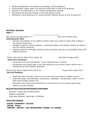  Assisted subordinates and superiors by providing technical guidance
 Communicated urgent orders and directions effectively to team of 30 personnel
 Assisted in the performance in the ordering of laboratory testings’
 Documented all abnormal findings of over 300 physical exams
 Maintained clinical awareness by conducting Hand Washing Survey of over 30 personnel
MATTHEW DELAMAR
PAGE 2
____________________________
New London Sub Base Groton, CT June 2013 to March 2014
Administration Clerk
• Oversaw the workload of two medical facilities which was carried out daily while residing in
the state of Connecticut
• Managed numerous training programs; conducted seminars and briefing sessions for medical
and non-medical personnel.
• Prepared reports on shortages, retention levels, inventory outcomes, accountability of over 255
medical personnel.
Marine Corps Recruit Depot Parris Island, SC April 2014 to August 2014
Acute Care Technician
• Conducted acute care examinations of over 200 personnel in training.
• Documented and ordered labs of over 200 patients so as to ensure proper patient care.
Conducted over 300 blood/lab specimens
Marine Corps Recruit Depot Parris Island, SC August 2014 to April 2015
Sick Call Assistant
• Supervised daily vital signs check so as to ensure and track patients’ medical process.
• Supervised proper documentation of laboratory, radiological, and pharmacy orders so as to
keep track of proper patient care.
• Maintained and conducted documentation of 10 personnel so as to ensure good quality
medical care was provided.
MILITARY EDUCATION AND PROFESSIONAL DEVELOPMENT
Personnel Training Record Maintenance
Adaptive Leadership
Wide Area Workflow, Department of Defense
EDUCATION/TRAINING
AUSTIN COMMUNITY COLLEGE
AUSTIN, TEXAS
CRIMINAL JUSTICE/ LAW ENFORCEMENT DEGREE (27 HOURS)
 