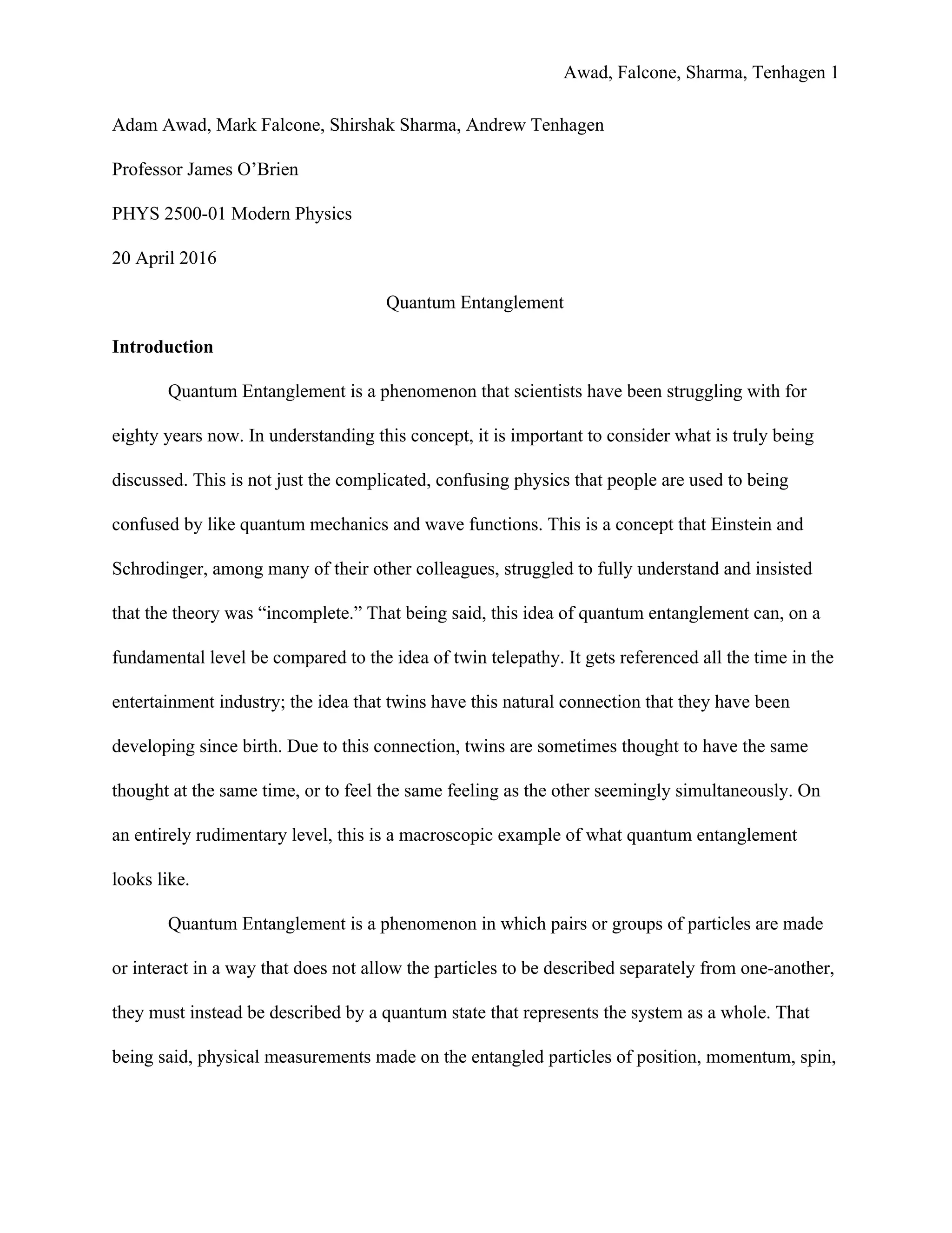 Awad, Falcone, Sharma, Tenhagen 1
Adam Awad, Mark Falcone, Shirshak Sharma, Andrew Tenhagen
Professor James O’Brien
PHYS 2500-01 Modern Physics
20 April 2016
Quantum Entanglement
Introduction
Quantum Entanglement is a phenomenon that scientists have been struggling with for
eighty years now. In understanding this concept, it is important to consider what is truly being
discussed. This is not just the complicated, confusing physics that people are used to being
confused by like quantum mechanics and wave functions. This is a concept that Einstein and
Schrodinger, among many of their other colleagues, struggled to fully understand and insisted
that the theory was “incomplete.” That being said, this idea of quantum entanglement can, on a
fundamental level be compared to the idea of twin telepathy. It gets referenced all the time in the
entertainment industry; the idea that twins have this natural connection that they have been
developing since birth. Due to this connection, twins are sometimes thought to have the same
thought at the same time, or to feel the same feeling as the other seemingly simultaneously. On
an entirely rudimentary level, this is a macroscopic example of what quantum entanglement
looks like.
Quantum Entanglement is a phenomenon in which pairs or groups of particles are made
or interact in a way that does not allow the particles to be described separately from one-another,
they must instead be described by a quantum state that represents the system as a whole. That
being said, physical measurements made on the entangled particles of position, momentum, spin,
 