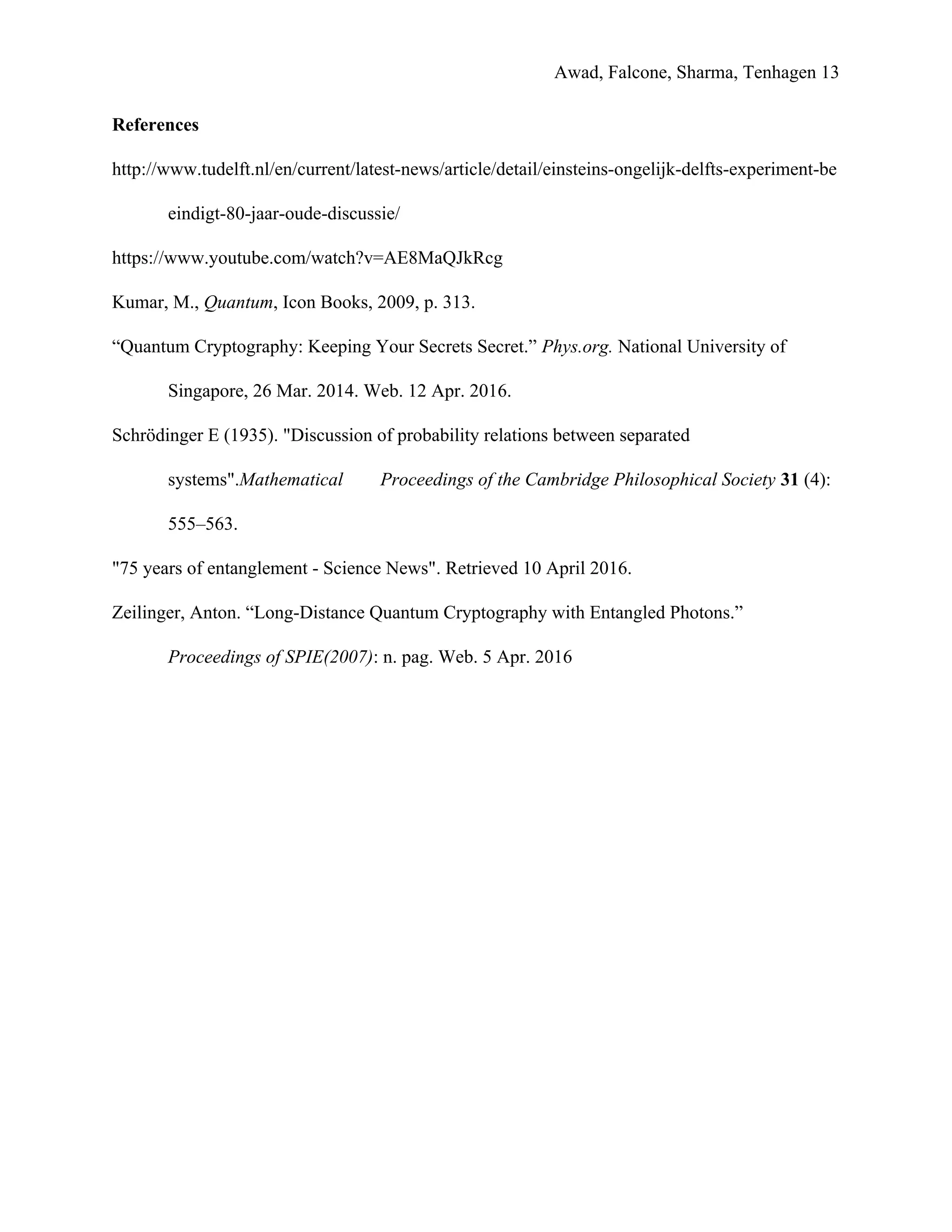 Awad, Falcone, Sharma, Tenhagen 13
References
http://www.tudelft.nl/en/current/latest-news/article/detail/einsteins-ongelijk-delfts-experiment-be
eindigt-80-jaar-oude-discussie/
https://www.youtube.com/watch?v=AE8MaQJkRcg
Kumar, M., ​Quantum, Icon Books, 2009, p. 313.
“Quantum Cryptography: Keeping Your Secrets Secret.” ​Phys.org. National University of
Singapore, 26 Mar. 2014. Web. 12 Apr. 2016.
Schrödinger E (1935). "Discussion of probability relations between separated
systems".​Mathematical Proceedings of the Cambridge Philosophical Society ​31​ (4):
555–563.
"75 years of entanglement - Science News"​. Retrieved 10 April 2016.
Zeilinger, Anton. “Long-Distance Quantum Cryptography with Entangled Photons.”
Proceedings of SPIE(2007): n. pag. Web. 5 Apr. 2016
 