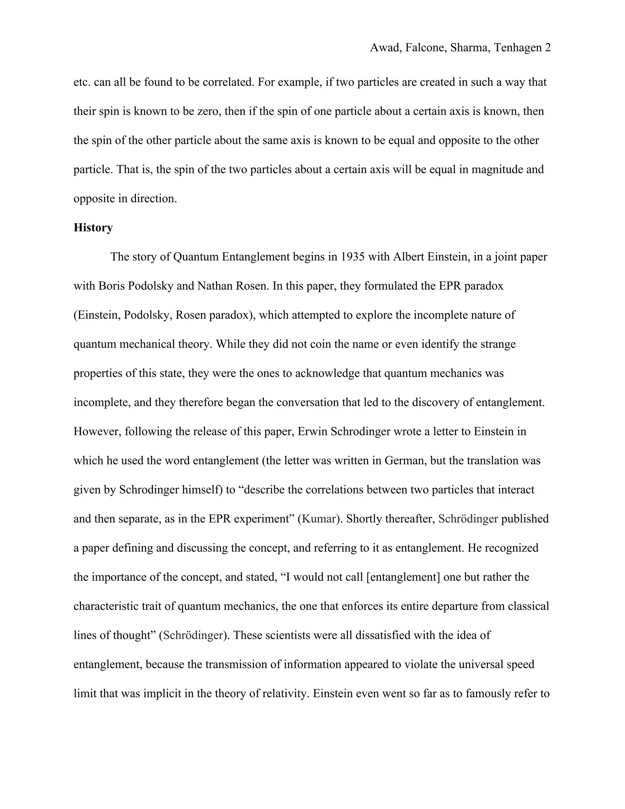 Awad, Falcone, Sharma, Tenhagen 2
etc. can all be found to be correlated. For example, if two particles are created in such a way that
their spin is known to be zero, then if the spin of one particle about a certain axis is known, then
the spin of the other particle about the same axis is known to be equal and opposite to the other
particle. That is, the spin of the two particles about a certain axis will be equal in magnitude and
opposite in direction.
History
The story of Quantum Entanglement begins in 1935 with Albert Einstein, in a joint paper
with Boris Podolsky and Nathan Rosen. In this paper, they formulated the EPR paradox
(Einstein, Podolsky, Rosen paradox), which attempted to explore the incomplete nature of
quantum mechanical theory. While they did not coin the name or even identify the strange
properties of this state, they were the ones to acknowledge that quantum mechanics was
incomplete, and they therefore began the conversation that led to the discovery of entanglement.
However, following the release of this paper, Erwin Schrodinger wrote a letter to Einstein in
which he used the word entanglement (the letter was written in German, but the translation was
given by Schrodinger himself) to “describe the correlations between two particles that interact
and then separate, as in the EPR experiment” (​Kumar​). Shortly thereafter, ​Schrödinger​ published
a paper defining and discussing the concept, and referring to it as entanglement. He recognized
the importance of the concept, and stated, “I would not call [entanglement] one but rather the
characteristic trait of quantum mechanics, the one that enforces its entire departure from classical
lines of thought” (​Schrödinger​). These scientists were all dissatisfied with the idea of
entanglement, because the transmission of information appeared to violate the universal speed
limit that was implicit in the theory of relativity. Einstein even went so far as to famously refer to
 