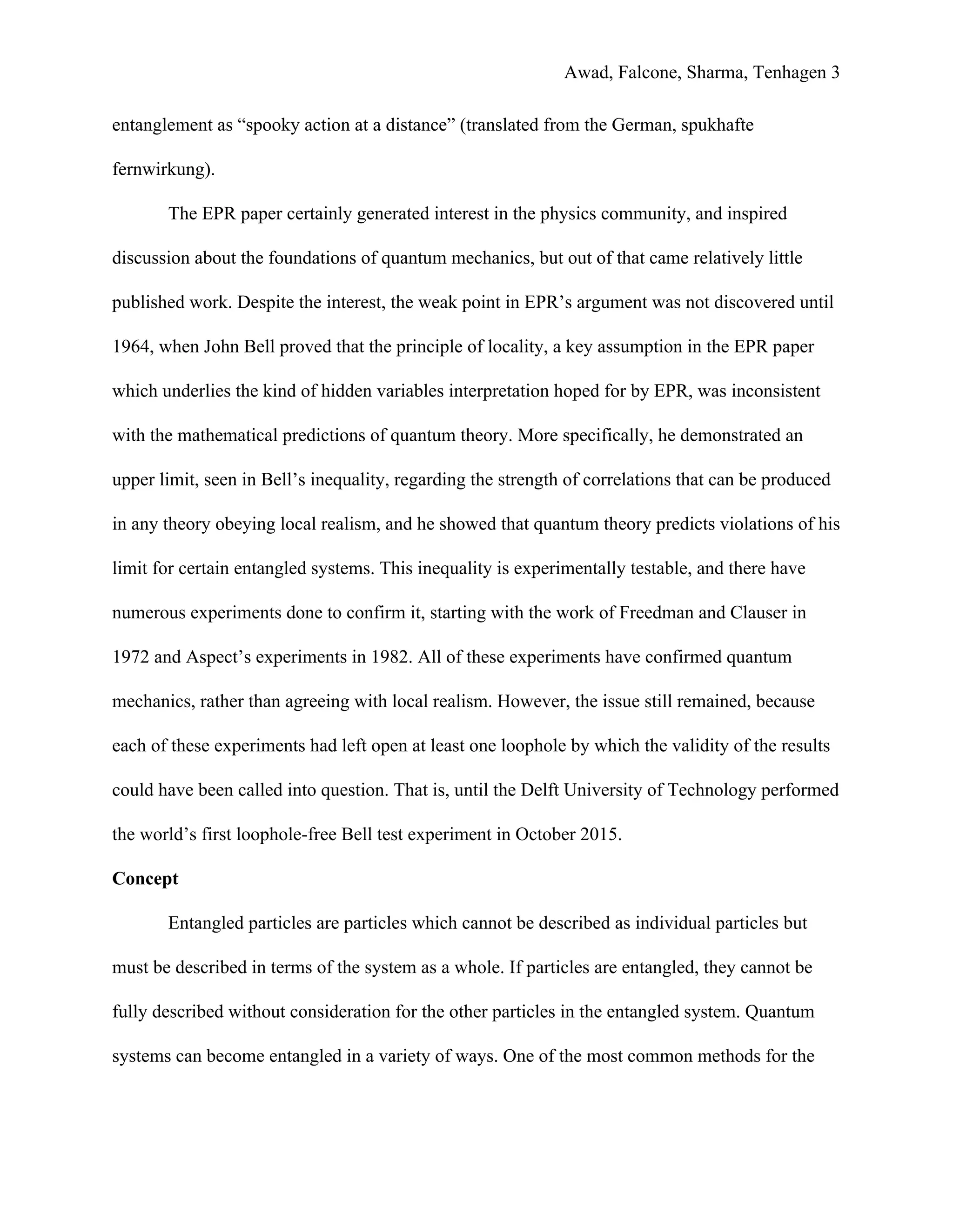 Awad, Falcone, Sharma, Tenhagen 3
entanglement as “spooky action at a distance” (translated from the German, spukhafte
fernwirkung).
The EPR paper certainly generated interest in the physics community, and inspired
discussion about the foundations of quantum mechanics, but out of that came relatively little
published work. Despite the interest, the weak point in EPR’s argument was not discovered until
1964, when John Bell proved that the principle of locality, a key assumption in the EPR paper
which underlies the kind of hidden variables interpretation hoped for by EPR, was inconsistent
with the mathematical predictions of quantum theory. More specifically, he demonstrated an
upper limit, seen in Bell’s inequality, regarding the strength of correlations that can be produced
in any theory obeying local realism, and he showed that quantum theory predicts violations of his
limit for certain entangled systems. This inequality is experimentally testable, and there have
numerous experiments done to confirm it, starting with the work of Freedman and Clauser in
1972 and Aspect’s experiments in 1982. All of these experiments have confirmed quantum
mechanics, rather than agreeing with local realism. However, the issue still remained, because
each of these experiments had left open at least one loophole by which the validity of the results
could have been called into question. That is, until the Delft University of Technology performed
the world’s first loophole-free Bell test experiment in October 2015.
Concept
Entangled particles are particles which cannot be described as individual particles but
must be described in terms of the system as a whole. If particles are entangled, they cannot be
fully described without consideration for the other particles in the entangled system. Quantum
systems can become entangled in a variety of ways. One of the most common methods for the
 