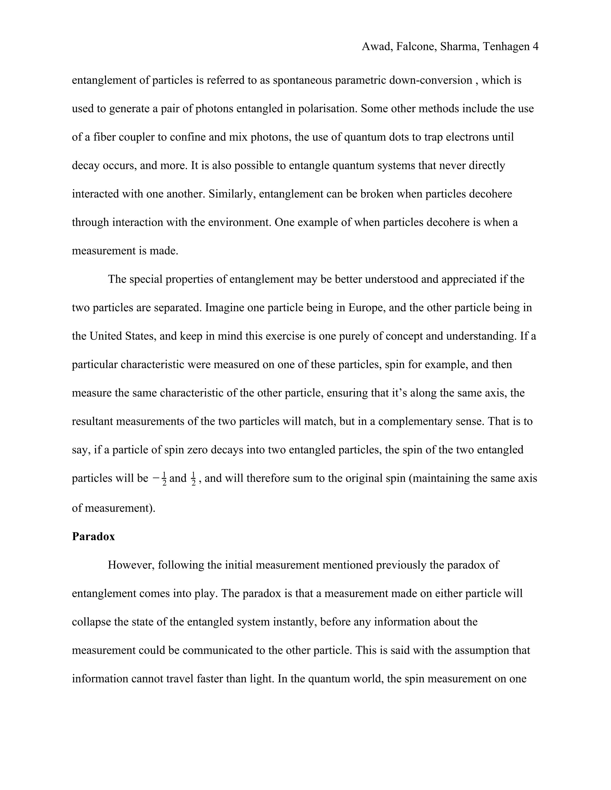 Awad, Falcone, Sharma, Tenhagen 4
entanglement of particles is referred to as spontaneous parametric down-conversion , which is
used to generate a pair of photons entangled in polarisation. Some other methods include the use
of a fiber coupler to confine and mix photons, the use of quantum dots to trap electrons until
decay occurs, and more. It is also possible to entangle quantum systems that never directly
interacted with one another. Similarly, entanglement can be broken when particles decohere
through interaction with the environment. One example of when particles decohere is when a
measurement is made.
The special properties of entanglement may be better understood and appreciated if the
two particles are separated. Imagine one particle being in Europe, and the other particle being in
the United States, and keep in mind this exercise is one purely of concept and understanding. If a
particular characteristic were measured on one of these particles, spin for example, and then
measure the same characteristic of the other particle, ensuring that it’s along the same axis, the
resultant measurements of the two particles will match, but in a complementary sense. That is to
say, if a particle of spin zero decays into two entangled particles, the spin of the two entangled
particles will be and , and will therefore sum to the original spin (maintaining the same axis− 2
1
2
1
of measurement).
Paradox
However, following the initial measurement mentioned previously the paradox of
entanglement comes into play. The paradox is that a measurement made on either particle will
collapse the state of the entangled system instantly, before any information about the
measurement could be communicated to the other particle. This is said with the assumption that
information cannot travel faster than light. In the quantum world, the spin measurement on one
 