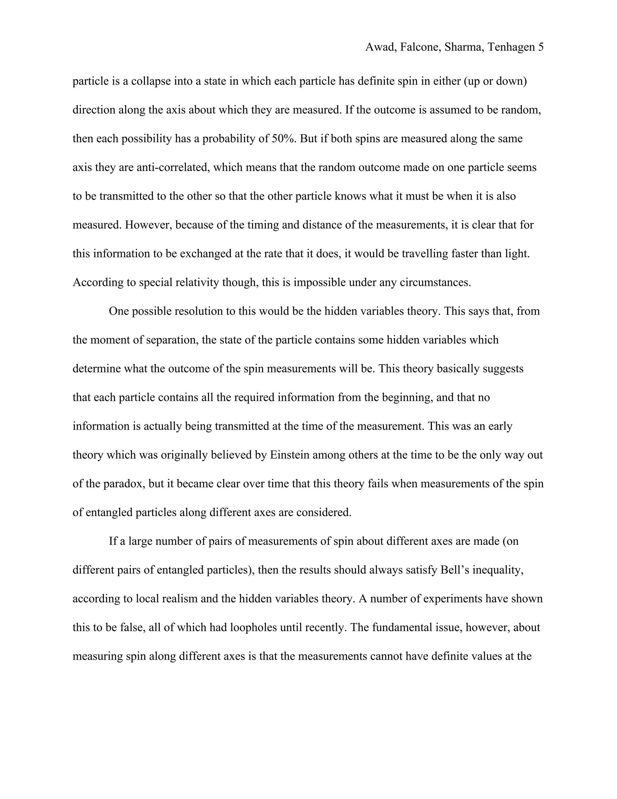 Awad, Falcone, Sharma, Tenhagen 5
particle is a collapse into a state in which each particle has definite spin in either (up or down)
direction along the axis about which they are measured. If the outcome is assumed to be random,
then each possibility has a probability of 50%. But if both spins are measured along the same
axis they are anti-correlated, which means that the random outcome made on one particle seems
to be transmitted to the other so that the other particle knows what it must be when it is also
measured. However, because of the timing and distance of the measurements, it is clear that for
this information to be exchanged at the rate that it does, it would be travelling faster than light.
According to special relativity though, this is impossible under any circumstances.
One possible resolution to this would be the hidden variables theory. This says that, from
the moment of separation, the state of the particle contains some hidden variables which
determine what the outcome of the spin measurements will be. This theory basically suggests
that each particle contains all the required information from the beginning, and that no
information is actually being transmitted at the time of the measurement. This was an early
theory which was originally believed by Einstein among others at the time to be the only way out
of the paradox, but it became clear over time that this theory fails when measurements of the spin
of entangled particles along different axes are considered.
If a large number of pairs of measurements of spin about different axes are made (on
different pairs of entangled particles), then the results should always satisfy Bell’s inequality,
according to local realism and the hidden variables theory. A number of experiments have shown
this to be false, all of which had loopholes until recently. The fundamental issue, however, about
measuring spin along different axes is that the measurements cannot have definite values at the
 