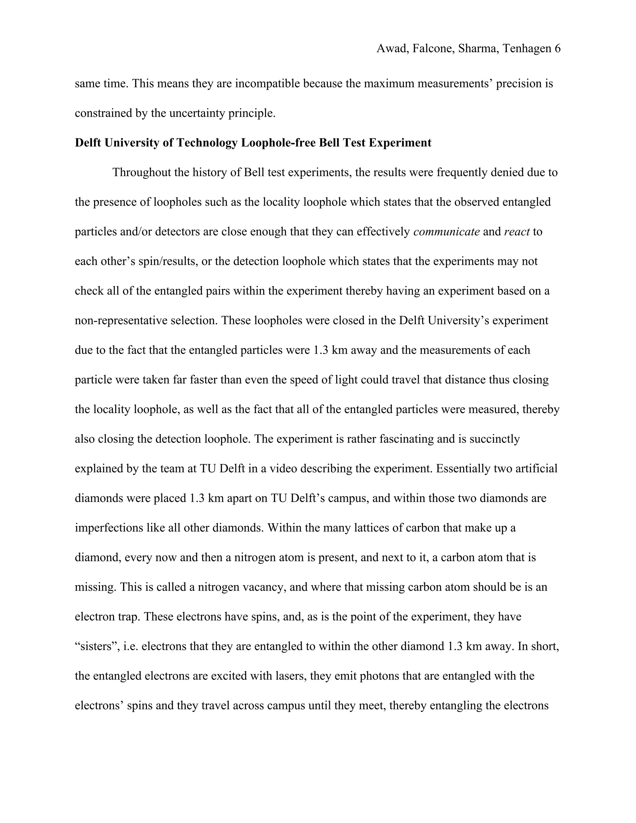 Awad, Falcone, Sharma, Tenhagen 6
same time. This means they are incompatible because the maximum measurements’ precision is
constrained by the uncertainty principle.
Delft University of Technology Loophole-free Bell Test Experiment
Throughout the history of Bell test experiments, the results were frequently denied due to
the presence of loopholes such as the locality loophole which states that the observed entangled
particles and/or detectors are close enough that they can effectively ​communicate and ​react to
each other’s spin/results, or the detection loophole which states that the experiments may not
check all of the entangled pairs within the experiment thereby having an experiment based on a
non-representative selection. These loopholes were closed in the Delft University’s experiment
due to the fact that the entangled particles were 1.3 km away and the measurements of each
particle were taken far faster than even the speed of light could travel that distance thus closing
the locality loophole, as well as the fact that all of the entangled particles were measured, thereby
also closing the detection loophole. The experiment is rather fascinating and is succinctly
explained by the team at TU Delft in a video describing the experiment. Essentially two artificial
diamonds were placed 1.3 km apart on TU Delft’s campus, and within those two diamonds are
imperfections like all other diamonds. Within the many lattices of carbon that make up a
diamond, every now and then a nitrogen atom is present, and next to it, a carbon atom that is
missing. This is called a nitrogen vacancy, and where that missing carbon atom should be is an
electron trap. These electrons have spins, and, as is the point of the experiment, they have
“sisters”, i.e. electrons that they are entangled to within the other diamond 1.3 km away. In short,
the entangled electrons are excited with lasers, they emit photons that are entangled with the
electrons’ spins and they travel across campus until they meet, thereby entangling the electrons
 