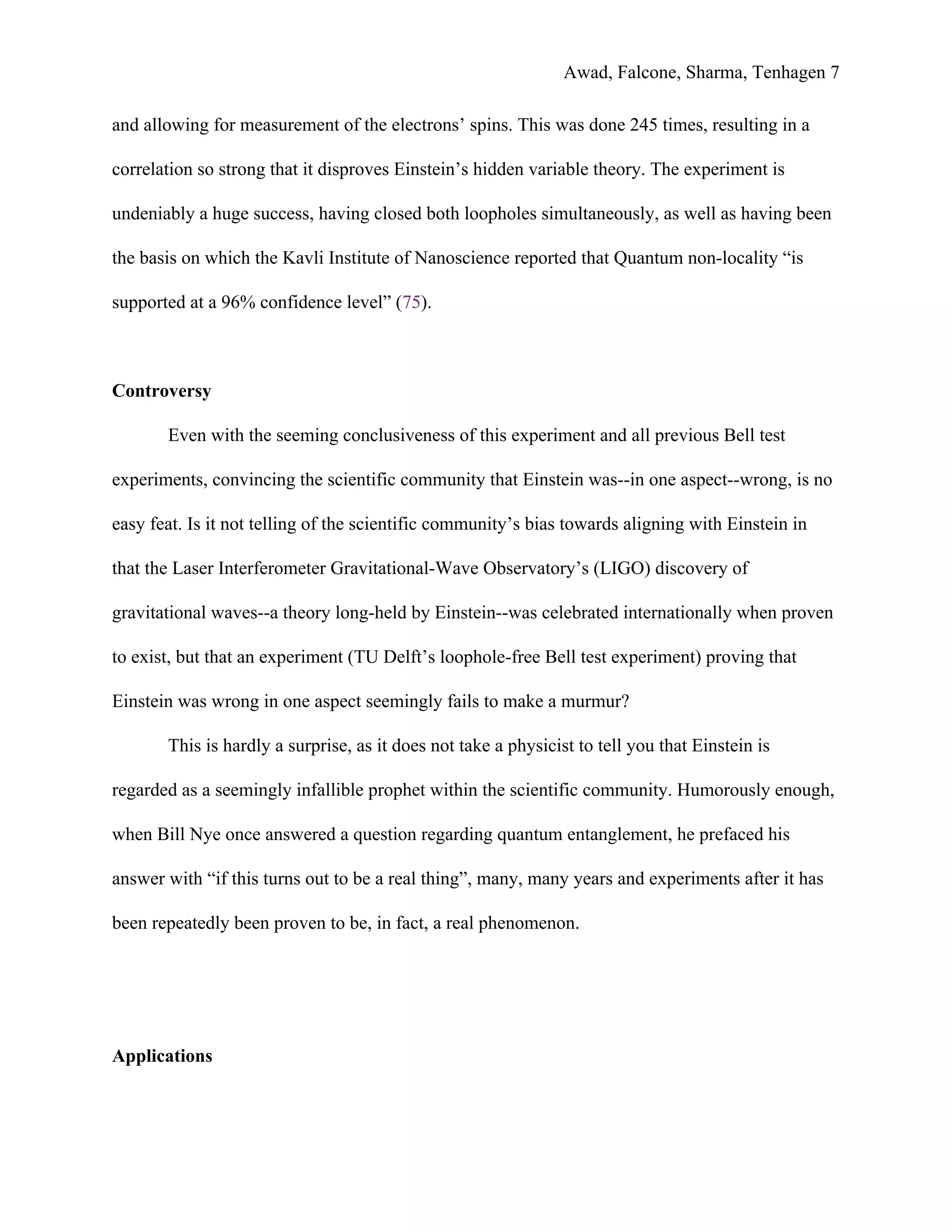 Awad, Falcone, Sharma, Tenhagen 7
and allowing for measurement of the electrons’ spins. This was done 245 times, resulting in a
correlation so strong that it disproves Einstein’s hidden variable theory. The experiment is
undeniably a huge success, having closed both loopholes simultaneously, as well as having been
the basis on which the Kavli Institute of Nanoscience reported that Quantum non-locality “is
supported at a 96% confidence level” (​75​).
Controversy
Even with the seeming conclusiveness of this experiment and all previous Bell test
experiments, convincing the scientific community that Einstein was--in one aspect--wrong, is no
easy feat. Is it not telling of the scientific community’s bias towards aligning with Einstein in
that the Laser Interferometer Gravitational-Wave Observatory’s (LIGO) discovery of
gravitational waves--a theory long-held by Einstein--was celebrated internationally when proven
to exist, but that an experiment (TU Delft’s loophole-free Bell test experiment) proving that
Einstein was wrong in one aspect seemingly fails to make a murmur?
This is hardly a surprise, as it does not take a physicist to tell you that Einstein is
regarded as a seemingly infallible prophet within the scientific community. Humorously enough,
when Bill Nye once answered a question regarding quantum entanglement, he prefaced his
answer with “if this turns out to be a real thing”, many, many years and experiments after it has
been repeatedly been proven to be, in fact, a real phenomenon.
Applications
 