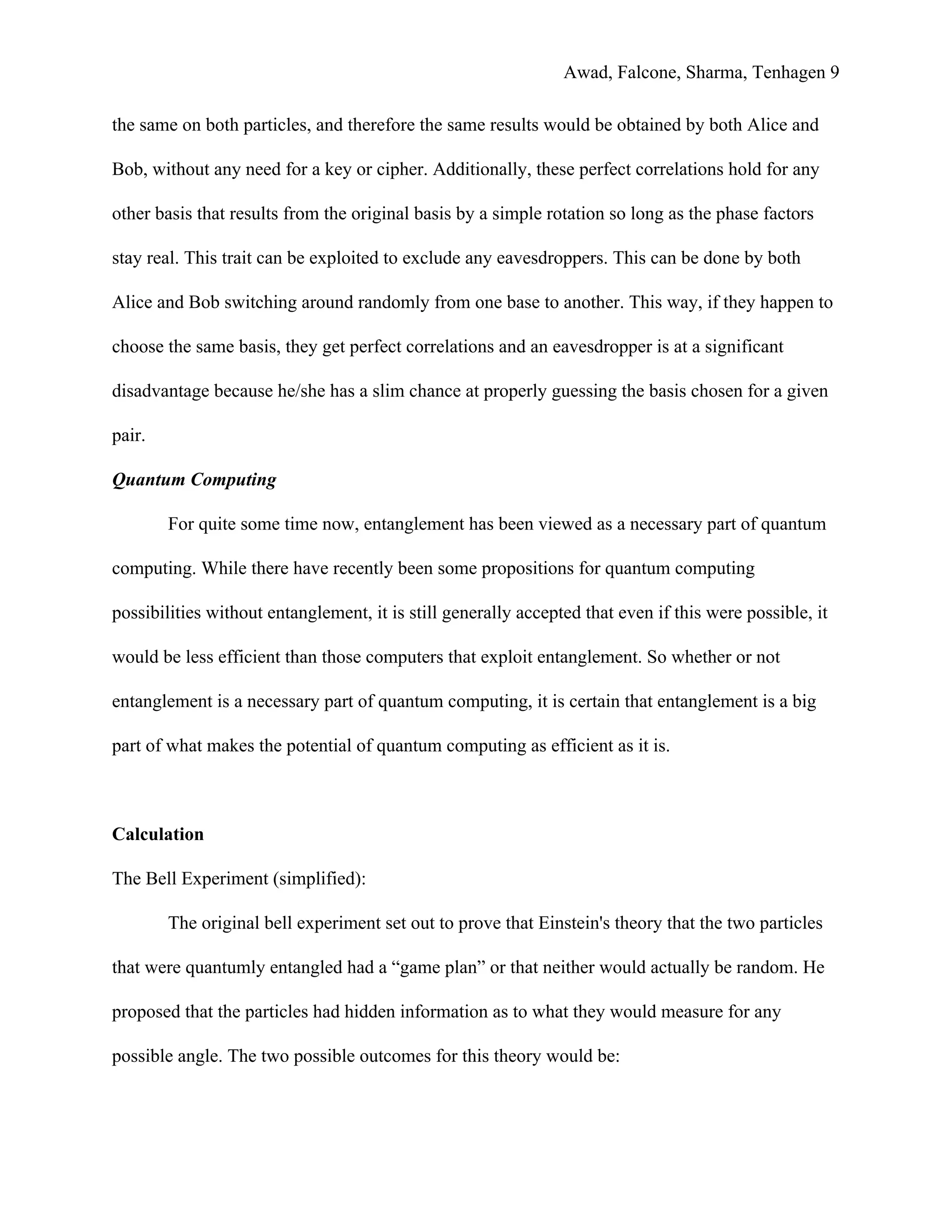 Awad, Falcone, Sharma, Tenhagen 9
the same on both particles, and therefore the same results would be obtained by both Alice and
Bob, without any need for a key or cipher. Additionally, these perfect correlations hold for any
other basis that results from the original basis by a simple rotation so long as the phase factors
stay real. This trait can be exploited to exclude any eavesdroppers. This can be done by both
Alice and Bob switching around randomly from one base to another. This way, if they happen to
choose the same basis, they get perfect correlations and an eavesdropper is at a significant
disadvantage because he/she has a slim chance at properly guessing the basis chosen for a given
pair.
Quantum Computing
For quite some time now, entanglement has been viewed as a necessary part of quantum
computing. While there have recently been some propositions for quantum computing
possibilities without entanglement, it is still generally accepted that even if this were possible, it
would be less efficient than those computers that exploit entanglement. So whether or not
entanglement is a necessary part of quantum computing, it is certain that entanglement is a big
part of what makes the potential of quantum computing as efficient as it is.
Calculation
The Bell Experiment (simplified):
The original bell experiment set out to prove that Einstein's theory that the two particles
that were quantumly entangled had a “game plan” or that neither would actually be random. He
proposed that the particles had hidden information as to what they would measure for any
possible angle. The two possible outcomes for this theory would be:
 