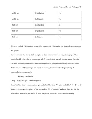 Awad, Falcone, Sharma, Tenhagen 11
(right) up (right) down yes
(right) up (left) down yes
(left) up (verticle) up no
(left) up (right) down yes
(left) up (left) down yes
We get a total of 5/9 times that the particles are opposite. Now doing the standard calculations on
the system:
Say we measure the first particle using the vertical measurement and we get an up spin. Then
randomly pick a direction to measure particle 2. ⅔ of the time we will pick the wrong direction.
For both left and right since we know that the particle is going to be vertically down, we know
that it makes a 60 degree angle that we are measuring, the formula for the probability if
measured at a wrong angle is:
P(Down​p2​) = cos​2​
(θ/2)
Using a θ of 60 we get a Probability of ¾
Since ⅔ of the time we measure the right angle ¾ of the time. We get a total of ⅔ X ¾ = 2/4 or ½
Since we get the correct spin ½ of the time and not 5/9 of the time. We know for a fact that the
particles do not have a plan ahead of time; disproving Einstein’s hidden variable theory.
 