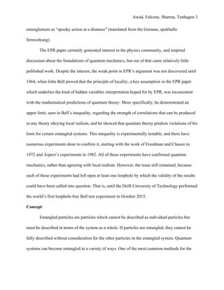 Awad, Falcone, Sharma, Tenhagen 3
entanglement as “spooky action at a distance” (translated from the German, spukhafte
fernwirkung).
The EPR paper certainly generated interest in the physics community, and inspired
discussion about the foundations of quantum mechanics, but out of that came relatively little
published work. Despite the interest, the weak point in EPR’s argument was not discovered until
1964, when John Bell proved that the principle of locality, a key assumption in the EPR paper
which underlies the kind of hidden variables interpretation hoped for by EPR, was inconsistent
with the mathematical predictions of quantum theory. More specifically, he demonstrated an
upper limit, seen in Bell’s inequality, regarding the strength of correlations that can be produced
in any theory obeying local realism, and he showed that quantum theory predicts violations of his
limit for certain entangled systems. This inequality is experimentally testable, and there have
numerous experiments done to confirm it, starting with the work of Freedman and Clauser in
1972 and Aspect’s experiments in 1982. All of these experiments have confirmed quantum
mechanics, rather than agreeing with local realism. However, the issue still remained, because
each of these experiments had left open at least one loophole by which the validity of the results
could have been called into question. That is, until the Delft University of Technology performed
the world’s first loophole-free Bell test experiment in October 2015.
Concept
Entangled particles are particles which cannot be described as individual particles but
must be described in terms of the system as a whole. If particles are entangled, they cannot be
fully described without consideration for the other particles in the entangled system. Quantum
systems can become entangled in a variety of ways. One of the most common methods for the
 