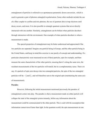 Awad, Falcone, Sharma, Tenhagen 4
entanglement of particles is referred to as spontaneous parametric down-conversion , which is
used to generate a pair of photons entangled in polarisation. Some other methods include the use
of a fiber coupler to confine and mix photons, the use of quantum dots to trap electrons until
decay occurs, and more. It is also possible to entangle quantum systems that never directly
interacted with one another. Similarly, entanglement can be broken when particles decohere
through interaction with the environment. One example of when particles decohere is when a
measurement is made.
The special properties of entanglement may be better understood and appreciated if the
two particles are separated. Imagine one particle being in Europe, and the other particle being in
the United States, and keep in mind this exercise is one purely of concept and understanding. If a
particular characteristic were measured on one of these particles, spin for example, and then
measure the same characteristic of the other particle, ensuring that it’s along the same axis, the
resultant measurements of the two particles will match, but in a complementary sense. That is to
say, if a particle of spin zero decays into two entangled particles, the spin of the two entangled
particles will be and , and will therefore sum to the original spin (maintaining the same axis− 2
1
2
1
of measurement).
Paradox
However, following the initial measurement mentioned previously the paradox of
entanglement comes into play. The paradox is that a measurement made on either particle will
collapse the state of the entangled system instantly, before any information about the
measurement could be communicated to the other particle. This is said with the assumption that
information cannot travel faster than light. In the quantum world, the spin measurement on one
 