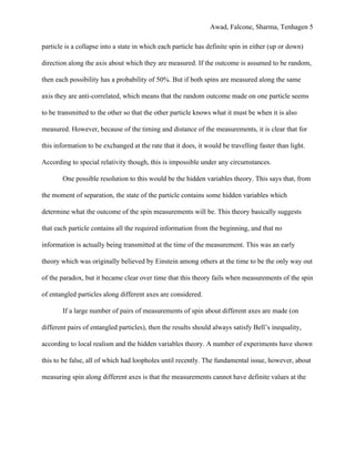 Awad, Falcone, Sharma, Tenhagen 5
particle is a collapse into a state in which each particle has definite spin in either (up or down)
direction along the axis about which they are measured. If the outcome is assumed to be random,
then each possibility has a probability of 50%. But if both spins are measured along the same
axis they are anti-correlated, which means that the random outcome made on one particle seems
to be transmitted to the other so that the other particle knows what it must be when it is also
measured. However, because of the timing and distance of the measurements, it is clear that for
this information to be exchanged at the rate that it does, it would be travelling faster than light.
According to special relativity though, this is impossible under any circumstances.
One possible resolution to this would be the hidden variables theory. This says that, from
the moment of separation, the state of the particle contains some hidden variables which
determine what the outcome of the spin measurements will be. This theory basically suggests
that each particle contains all the required information from the beginning, and that no
information is actually being transmitted at the time of the measurement. This was an early
theory which was originally believed by Einstein among others at the time to be the only way out
of the paradox, but it became clear over time that this theory fails when measurements of the spin
of entangled particles along different axes are considered.
If a large number of pairs of measurements of spin about different axes are made (on
different pairs of entangled particles), then the results should always satisfy Bell’s inequality,
according to local realism and the hidden variables theory. A number of experiments have shown
this to be false, all of which had loopholes until recently. The fundamental issue, however, about
measuring spin along different axes is that the measurements cannot have definite values at the
 