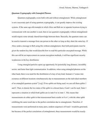 Awad, Falcone, Sharma, Tenhagen 8
Quantum Cryptography with Entangled Photons
Quantum cryptography exists both with and without entanglement. While entanglement
is not a necessary part of using quantum cryptography, it can greatly improve the existing
systems. If the same age-old example in which Alice and Bob are in separate locations trying to
communicate with one-another is used, then to use quantum cryptography without entanglement
would require some already shared knowledge between them. Basically, the quantum states can
be used to transmit a message from one person to the other so long as they share the same key. If
Alice sends a message to Bob using this without entanglement, then both participants must be
given the random key that would describe how to read this particular encrypted message. While
this can still be an improvement on current encryption methods, it still has significant security
weaknesses in the key distribution.
Using entangled particles opens up opportunity for potentially long distance, incredibly
secure, and faster than light communication. In addition, when using entangled photons on the
other hand, there is no need for the distribution of a key of any kind. Instead, it “comes into
existence at different locations simultaneously due to measurements on the individual members
of an entangled quantum system” [vcq]. If two qubits are being used, we can call them qubits 1
and 2. Then, to denote the two states of the qubit in a chosen basis, 0 and 1 can be used. State 1
represents a situation in which both qubits are in state 0 or in state 1. This means that
measurements on either qubit in that measurement basis results in 0 or 1, with the other qubit
exhibiting the same result due to the perfect correlation due to entanglement. Therefore, if
measurements were performed on many pairs, random sequences of 0 and 1 would be generated,
but because of the perfect correlations of entanglement, these measurements would be exactly
 