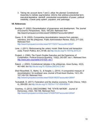 10
3. Taking into account items 1 and 2, utilize the planned Constitutional
Assembly to institute augmentative reforms that address presidential term,
executive-legislative standoff, presidential concentration of power, political
instability, a weak party system, populism, and patronage.
VII. References
Bardhan, P. (2002). Decentralization of governance and development. The Journal
of Economic Perspectives, 16(4), 185-205. Retrieved from
http://search.proquest.com/docview/212069523?accountid=28547
Guess, G. M. (2005). Comparative decentralization lessons from pakistan,
indonesia, and the philippines. Public Administration Review, 65(2), 217-230.
Retrieved from
http://search.proquest.com/docview/197172231?accountid=28547
Lane, J. (2011). Rediscovering the unitary model: State format and transaction
costs. French Politics, 9(1), 87-96. doi:http://dx.doi.org/10.1057/fp.2010.23
Poulard, J. (1990). The French Double Executive and the Experience of
Cohabitation. Political Science Quarterly, 105(2), 243-267. doi:1. Retrieved from
http://www.jstor.org/stable/2151025 doi:1
Ruland, J. (2003). Constitutional debates in the philippines. Asian Survey, 43(3),
461-484. doi:http://dx.doi.org/10.1525/as.2003.43.3.461
Shair-Rosenfield, S., Marks, G., & Hooghe, L. (2014). A comparative measure of
decentralization for southeast asia. Journal of East Asian Studies, 14(1), 85-
107,149-150. Retrieved from
http://search.proquest.com/docview/1502618025?accountid=28547
Teobaldelli, D. (2011). Federalism and the shadow economy. Public Choice, 146(3-
4), 269-289. doi:http://dx.doi.org/10.1007/s11127-009-9590-0
Varshney, A. (2012). DISCOVERING THE "STATE-NATION". Journal of
Democracy, 23(2), 162-166. Retrieved from
http://search.proquest.com/docview/1014267530?accountid=28547
 