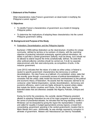 3
I. Statement of the Problem
What characteristics make France’s government an ideal model in modifying the
Philippine’s current regime?
II. Objectives
 To identify France’s characteristics of government as a model of changing
Philippine politics
 To determine the implications of adapting these characteristics into the current
Philippine government setting
III. Background and Purpose of the Study
A. Federalism, Decentralization and the Philippine Agenda
Buchanan (1996) defines federalism as the ideal structure of politics for a large
community, defined by territory or by numbers of citizens, with the overriding
objective of protecting individual sovereignty against political intimidation. He
states in part that a central government authority must be strong, but it should not
be allowed to extend beyond the limits constitutionally defined. He adds that
other political-collective activities should be carried out, if at all, by separate
state-provincial units that exist side-by-side, as competitors of sorts, in the
inclusive government.
Lane (2012) indicates that the nature of a state as either unitary or federal is
neutral to specific government characteristics like democracy or political
decentralization. He cites France as a hallmark of a centralized unitary state that
has recently gone through a successful process of political decentralization. He
concludes that the unitary state model has become overshadowed by the political
and economic theory of federalism. He asserts that the measures claimed to be
conducive under federal dispensation, namely decentralization, democracy and
economic efficiency, exist in and are highly achieved by several unitary states
that include the Nordic countries and France. On the other hand, he lists
federalist states that are otherwise unstable like Nigeria, Pakistan, Ethiopia and
Sudan.
During his bid for the presidency, the currently elected Philippine president
alluded to adapting Federalism as one of his major programs of government. In
the series of presidential debates, he indicated that the long-standing conflict in
Mindanao can be dissipated by giving the region the representation it needed
and called for equality in budget appropriations among regions; a break from
concentrating government spending in the central government’s location that is
Metro Manila and Luzon. Additionally, he was strongly opposed to corruption in
all levels of government. Alexeev and Habodaszova (as cited by Teobaldelli,
 